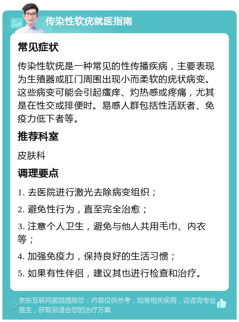 传染性软疣就医指南 常见症状 传染性软疣是一种常见的性传播疾病，主要表现为生殖器或肛门周围出现小而柔软的疣状病变。这些病变可能会引起瘙痒、灼热感或疼痛，尤其是在性交或排便时。易感人群包括性活跃者、免疫力低下者等。 推荐科室 皮肤科 调理要点 1. 去医院进行激光去除病变组织； 2. 避免性行为，直至完全治愈； 3. 注意个人卫生，避免与他人共用毛巾、内衣等； 4. 加强免疫力，保持良好的生活习惯； 5. 如果有性伴侣，建议其也进行检查和治疗。