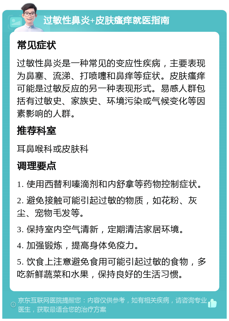 过敏性鼻炎+皮肤瘙痒就医指南 常见症状 过敏性鼻炎是一种常见的变应性疾病，主要表现为鼻塞、流涕、打喷嚏和鼻痒等症状。皮肤瘙痒可能是过敏反应的另一种表现形式。易感人群包括有过敏史、家族史、环境污染或气候变化等因素影响的人群。 推荐科室 耳鼻喉科或皮肤科 调理要点 1. 使用西替利嗪滴剂和内舒拿等药物控制症状。 2. 避免接触可能引起过敏的物质，如花粉、灰尘、宠物毛发等。 3. 保持室内空气清新，定期清洁家居环境。 4. 加强锻炼，提高身体免疫力。 5. 饮食上注意避免食用可能引起过敏的食物，多吃新鲜蔬菜和水果，保持良好的生活习惯。