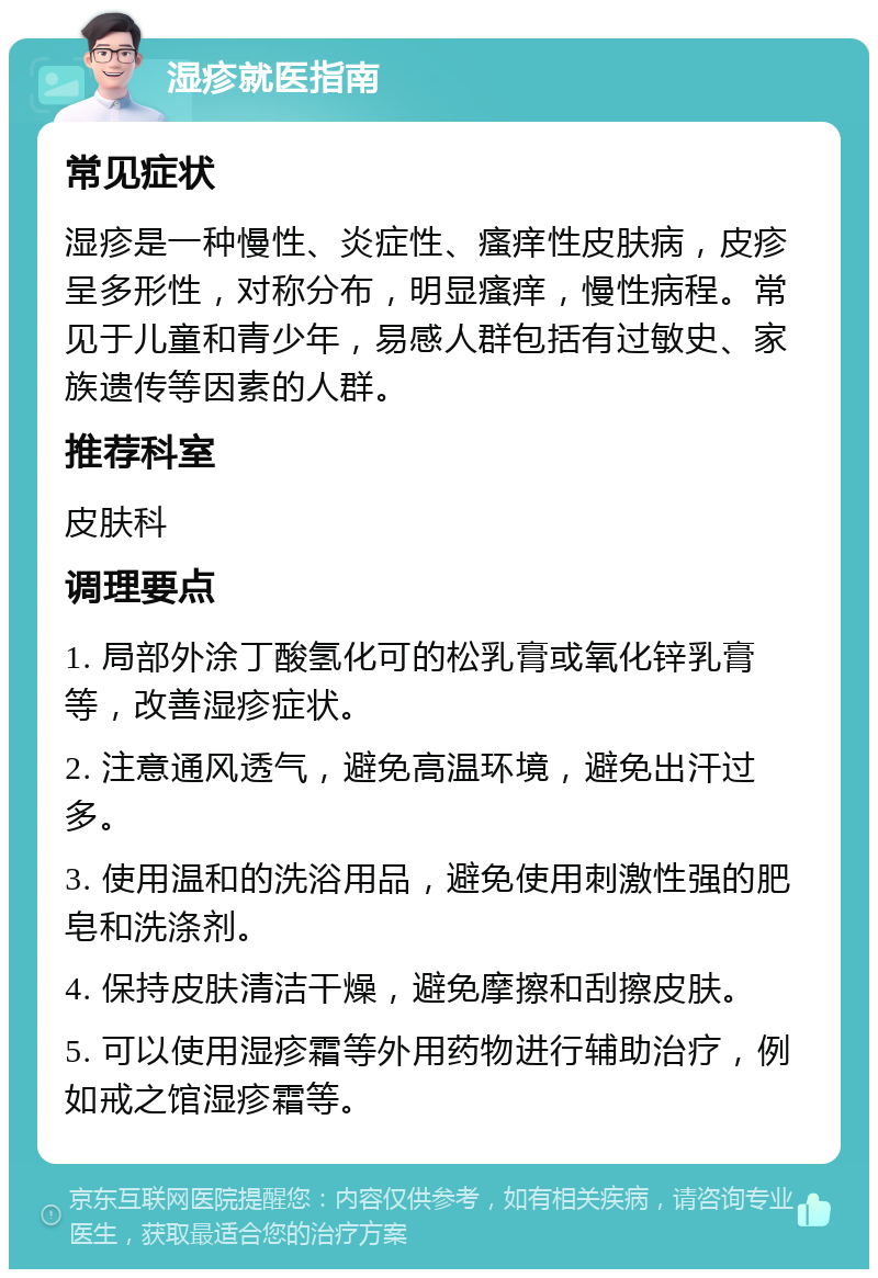 湿疹就医指南 常见症状 湿疹是一种慢性、炎症性、瘙痒性皮肤病，皮疹呈多形性，对称分布，明显瘙痒，慢性病程。常见于儿童和青少年，易感人群包括有过敏史、家族遗传等因素的人群。 推荐科室 皮肤科 调理要点 1. 局部外涂丁酸氢化可的松乳膏或氧化锌乳膏等，改善湿疹症状。 2. 注意通风透气，避免高温环境，避免出汗过多。 3. 使用温和的洗浴用品，避免使用刺激性强的肥皂和洗涤剂。 4. 保持皮肤清洁干燥，避免摩擦和刮擦皮肤。 5. 可以使用湿疹霜等外用药物进行辅助治疗，例如戒之馆湿疹霜等。