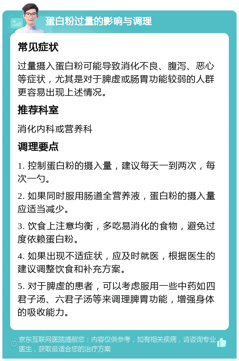 蛋白粉过量的影响与调理 常见症状 过量摄入蛋白粉可能导致消化不良、腹泻、恶心等症状，尤其是对于脾虚或肠胃功能较弱的人群更容易出现上述情况。 推荐科室 消化内科或营养科 调理要点 1. 控制蛋白粉的摄入量，建议每天一到两次，每次一勺。 2. 如果同时服用肠道全营养液，蛋白粉的摄入量应适当减少。 3. 饮食上注意均衡，多吃易消化的食物，避免过度依赖蛋白粉。 4. 如果出现不适症状，应及时就医，根据医生的建议调整饮食和补充方案。 5. 对于脾虚的患者，可以考虑服用一些中药如四君子汤、六君子汤等来调理脾胃功能，增强身体的吸收能力。