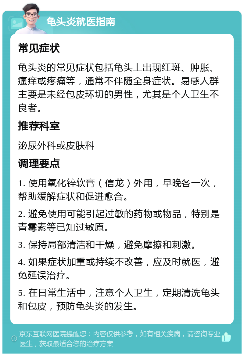 龟头炎就医指南 常见症状 龟头炎的常见症状包括龟头上出现红斑、肿胀、瘙痒或疼痛等，通常不伴随全身症状。易感人群主要是未经包皮环切的男性，尤其是个人卫生不良者。 推荐科室 泌尿外科或皮肤科 调理要点 1. 使用氧化锌软膏（信龙）外用，早晚各一次，帮助缓解症状和促进愈合。 2. 避免使用可能引起过敏的药物或物品，特别是青霉素等已知过敏原。 3. 保持局部清洁和干燥，避免摩擦和刺激。 4. 如果症状加重或持续不改善，应及时就医，避免延误治疗。 5. 在日常生活中，注意个人卫生，定期清洗龟头和包皮，预防龟头炎的发生。