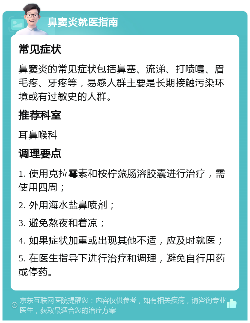 鼻窦炎就医指南 常见症状 鼻窦炎的常见症状包括鼻塞、流涕、打喷嚏、眉毛疼、牙疼等，易感人群主要是长期接触污染环境或有过敏史的人群。 推荐科室 耳鼻喉科 调理要点 1. 使用克拉霉素和桉柠蒎肠溶胶囊进行治疗，需使用四周； 2. 外用海水盐鼻喷剂； 3. 避免熬夜和着凉； 4. 如果症状加重或出现其他不适，应及时就医； 5. 在医生指导下进行治疗和调理，避免自行用药或停药。