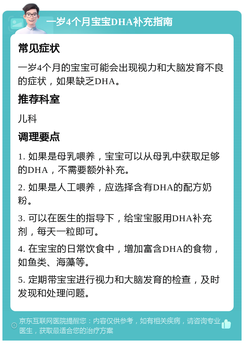 一岁4个月宝宝DHA补充指南 常见症状 一岁4个月的宝宝可能会出现视力和大脑发育不良的症状，如果缺乏DHA。 推荐科室 儿科 调理要点 1. 如果是母乳喂养，宝宝可以从母乳中获取足够的DHA，不需要额外补充。 2. 如果是人工喂养，应选择含有DHA的配方奶粉。 3. 可以在医生的指导下，给宝宝服用DHA补充剂，每天一粒即可。 4. 在宝宝的日常饮食中，增加富含DHA的食物，如鱼类、海藻等。 5. 定期带宝宝进行视力和大脑发育的检查，及时发现和处理问题。