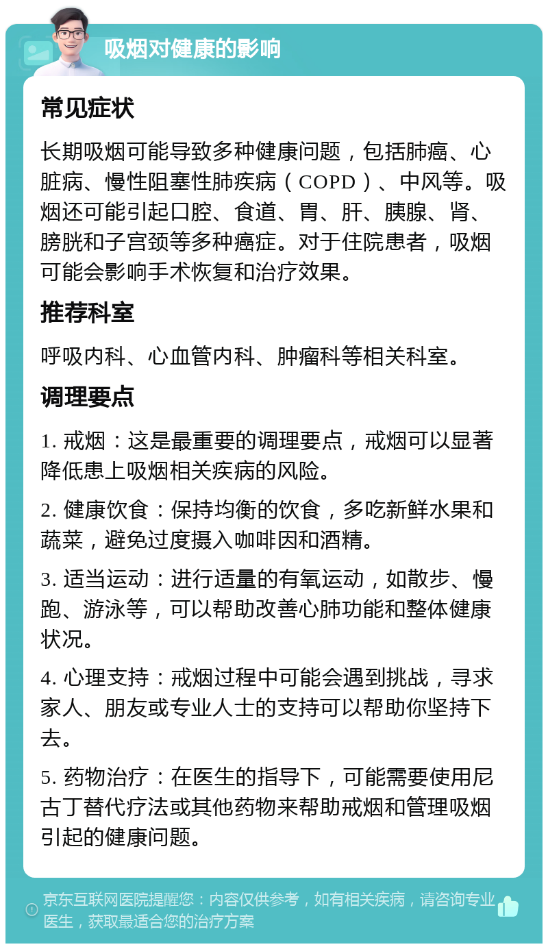 吸烟对健康的影响 常见症状 长期吸烟可能导致多种健康问题，包括肺癌、心脏病、慢性阻塞性肺疾病（COPD）、中风等。吸烟还可能引起口腔、食道、胃、肝、胰腺、肾、膀胱和子宫颈等多种癌症。对于住院患者，吸烟可能会影响手术恢复和治疗效果。 推荐科室 呼吸内科、心血管内科、肿瘤科等相关科室。 调理要点 1. 戒烟：这是最重要的调理要点，戒烟可以显著降低患上吸烟相关疾病的风险。 2. 健康饮食：保持均衡的饮食，多吃新鲜水果和蔬菜，避免过度摄入咖啡因和酒精。 3. 适当运动：进行适量的有氧运动，如散步、慢跑、游泳等，可以帮助改善心肺功能和整体健康状况。 4. 心理支持：戒烟过程中可能会遇到挑战，寻求家人、朋友或专业人士的支持可以帮助你坚持下去。 5. 药物治疗：在医生的指导下，可能需要使用尼古丁替代疗法或其他药物来帮助戒烟和管理吸烟引起的健康问题。