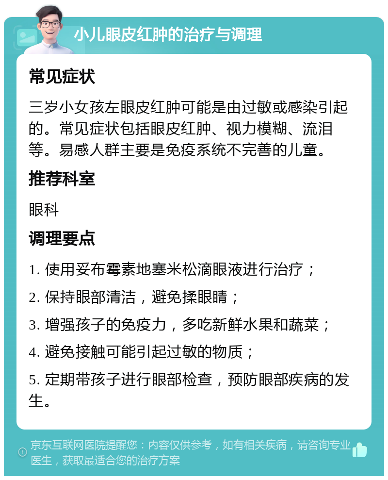 小儿眼皮红肿的治疗与调理 常见症状 三岁小女孩左眼皮红肿可能是由过敏或感染引起的。常见症状包括眼皮红肿、视力模糊、流泪等。易感人群主要是免疫系统不完善的儿童。 推荐科室 眼科 调理要点 1. 使用妥布霉素地塞米松滴眼液进行治疗； 2. 保持眼部清洁，避免揉眼睛； 3. 增强孩子的免疫力，多吃新鲜水果和蔬菜； 4. 避免接触可能引起过敏的物质； 5. 定期带孩子进行眼部检查，预防眼部疾病的发生。