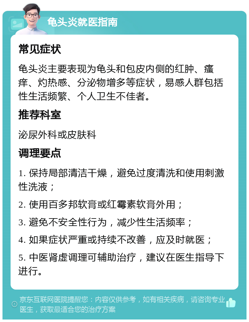 龟头炎就医指南 常见症状 龟头炎主要表现为龟头和包皮内侧的红肿、瘙痒、灼热感、分泌物增多等症状，易感人群包括性生活频繁、个人卫生不佳者。 推荐科室 泌尿外科或皮肤科 调理要点 1. 保持局部清洁干燥，避免过度清洗和使用刺激性洗液； 2. 使用百多邦软膏或红霉素软膏外用； 3. 避免不安全性行为，减少性生活频率； 4. 如果症状严重或持续不改善，应及时就医； 5. 中医肾虚调理可辅助治疗，建议在医生指导下进行。