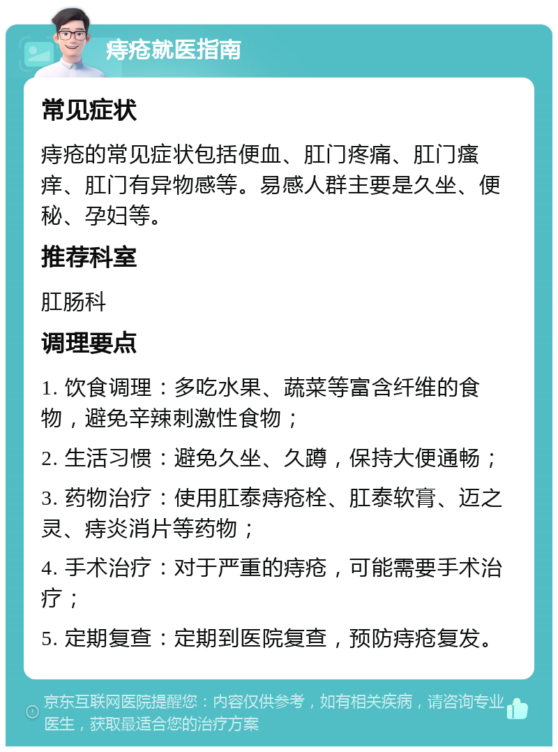 痔疮就医指南 常见症状 痔疮的常见症状包括便血、肛门疼痛、肛门瘙痒、肛门有异物感等。易感人群主要是久坐、便秘、孕妇等。 推荐科室 肛肠科 调理要点 1. 饮食调理：多吃水果、蔬菜等富含纤维的食物，避免辛辣刺激性食物； 2. 生活习惯：避免久坐、久蹲，保持大便通畅； 3. 药物治疗：使用肛泰痔疮栓、肛泰软膏、迈之灵、痔炎消片等药物； 4. 手术治疗：对于严重的痔疮，可能需要手术治疗； 5. 定期复查：定期到医院复查，预防痔疮复发。