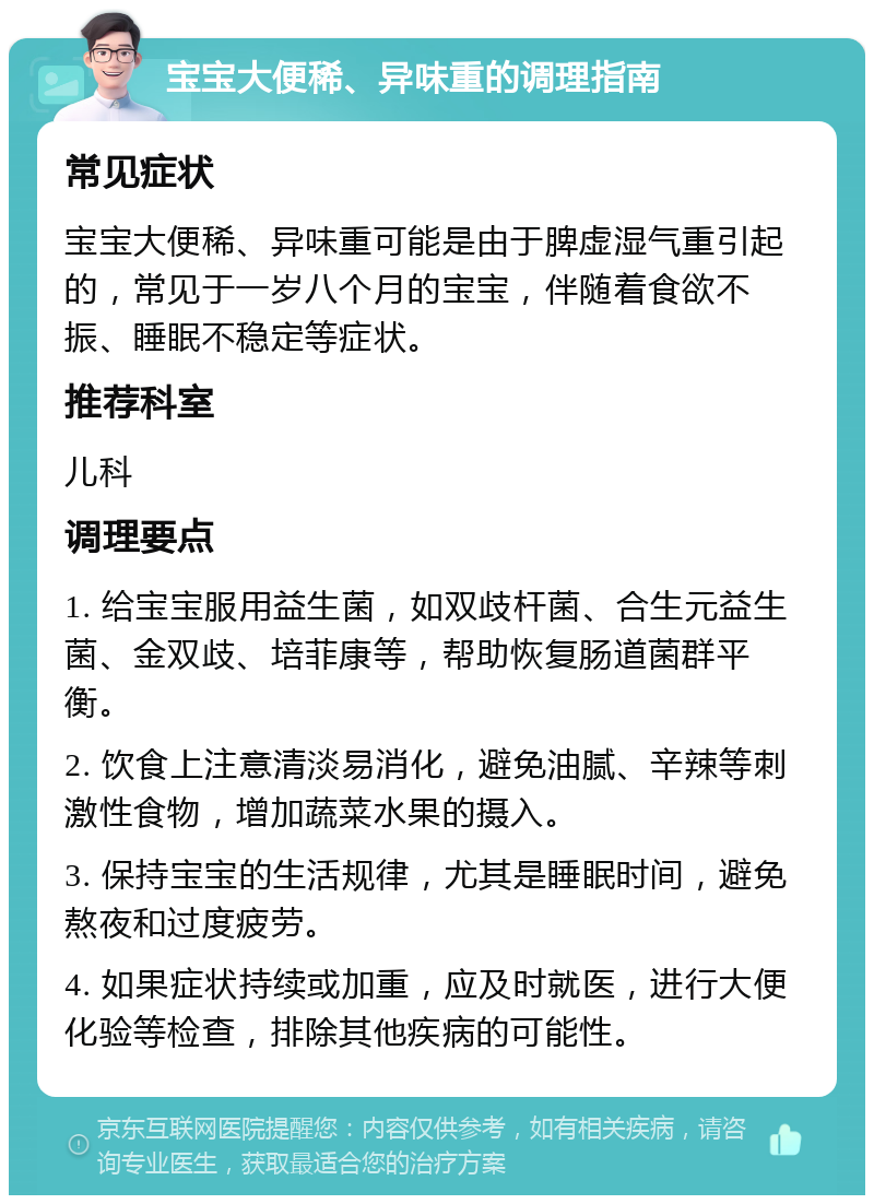 宝宝大便稀、异味重的调理指南 常见症状 宝宝大便稀、异味重可能是由于脾虚湿气重引起的，常见于一岁八个月的宝宝，伴随着食欲不振、睡眠不稳定等症状。 推荐科室 儿科 调理要点 1. 给宝宝服用益生菌，如双歧杆菌、合生元益生菌、金双歧、培菲康等，帮助恢复肠道菌群平衡。 2. 饮食上注意清淡易消化，避免油腻、辛辣等刺激性食物，增加蔬菜水果的摄入。 3. 保持宝宝的生活规律，尤其是睡眠时间，避免熬夜和过度疲劳。 4. 如果症状持续或加重，应及时就医，进行大便化验等检查，排除其他疾病的可能性。