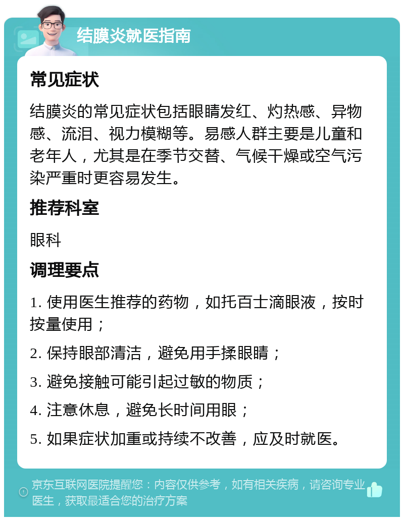 结膜炎就医指南 常见症状 结膜炎的常见症状包括眼睛发红、灼热感、异物感、流泪、视力模糊等。易感人群主要是儿童和老年人，尤其是在季节交替、气候干燥或空气污染严重时更容易发生。 推荐科室 眼科 调理要点 1. 使用医生推荐的药物，如托百士滴眼液，按时按量使用； 2. 保持眼部清洁，避免用手揉眼睛； 3. 避免接触可能引起过敏的物质； 4. 注意休息，避免长时间用眼； 5. 如果症状加重或持续不改善，应及时就医。