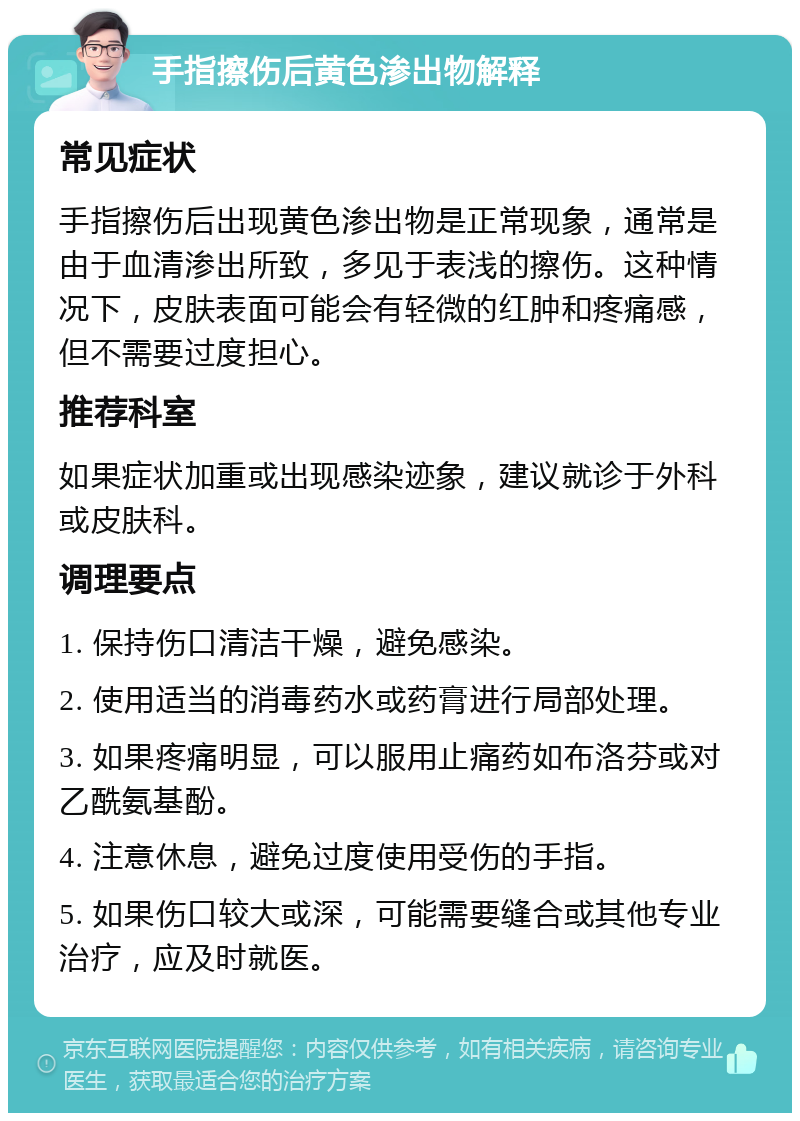 手指擦伤后黄色渗出物解释 常见症状 手指擦伤后出现黄色渗出物是正常现象，通常是由于血清渗出所致，多见于表浅的擦伤。这种情况下，皮肤表面可能会有轻微的红肿和疼痛感，但不需要过度担心。 推荐科室 如果症状加重或出现感染迹象，建议就诊于外科或皮肤科。 调理要点 1. 保持伤口清洁干燥，避免感染。 2. 使用适当的消毒药水或药膏进行局部处理。 3. 如果疼痛明显，可以服用止痛药如布洛芬或对乙酰氨基酚。 4. 注意休息，避免过度使用受伤的手指。 5. 如果伤口较大或深，可能需要缝合或其他专业治疗，应及时就医。