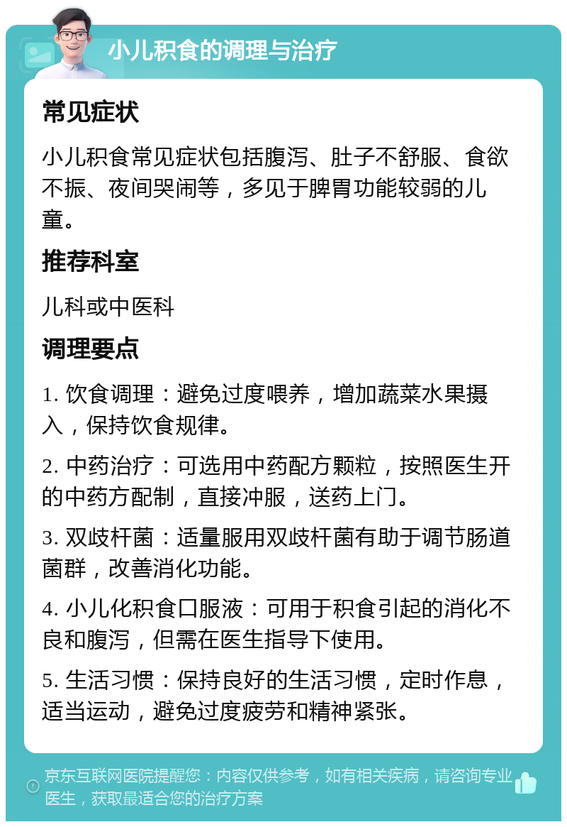 小儿积食的调理与治疗 常见症状 小儿积食常见症状包括腹泻、肚子不舒服、食欲不振、夜间哭闹等，多见于脾胃功能较弱的儿童。 推荐科室 儿科或中医科 调理要点 1. 饮食调理：避免过度喂养，增加蔬菜水果摄入，保持饮食规律。 2. 中药治疗：可选用中药配方颗粒，按照医生开的中药方配制，直接冲服，送药上门。 3. 双歧杆菌：适量服用双歧杆菌有助于调节肠道菌群，改善消化功能。 4. 小儿化积食口服液：可用于积食引起的消化不良和腹泻，但需在医生指导下使用。 5. 生活习惯：保持良好的生活习惯，定时作息，适当运动，避免过度疲劳和精神紧张。