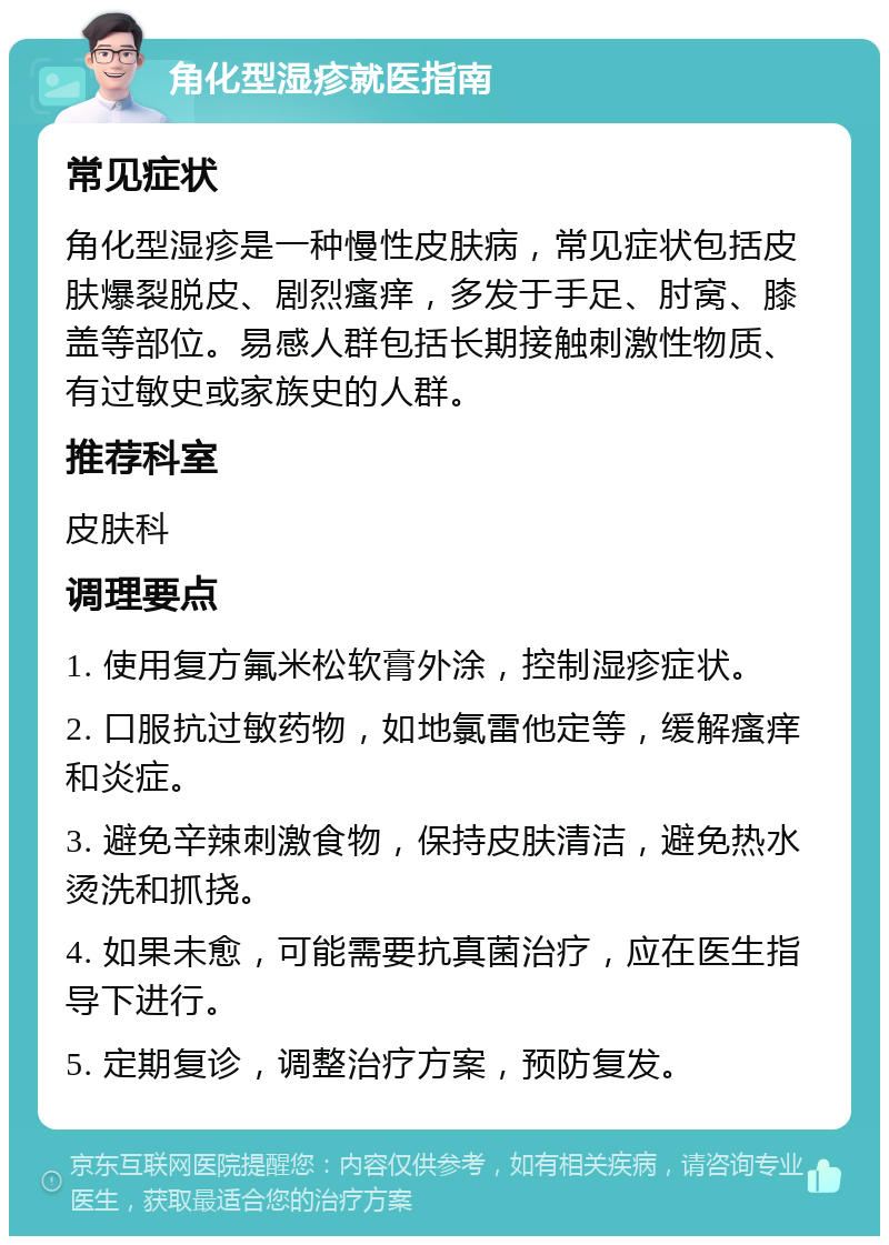 角化型湿疹就医指南 常见症状 角化型湿疹是一种慢性皮肤病，常见症状包括皮肤爆裂脱皮、剧烈瘙痒，多发于手足、肘窝、膝盖等部位。易感人群包括长期接触刺激性物质、有过敏史或家族史的人群。 推荐科室 皮肤科 调理要点 1. 使用复方氟米松软膏外涂，控制湿疹症状。 2. 口服抗过敏药物，如地氯雷他定等，缓解瘙痒和炎症。 3. 避免辛辣刺激食物，保持皮肤清洁，避免热水烫洗和抓挠。 4. 如果未愈，可能需要抗真菌治疗，应在医生指导下进行。 5. 定期复诊，调整治疗方案，预防复发。