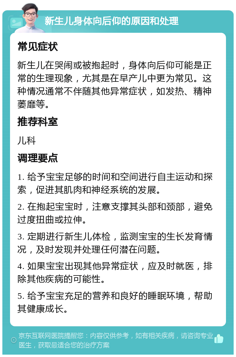 新生儿身体向后仰的原因和处理 常见症状 新生儿在哭闹或被抱起时，身体向后仰可能是正常的生理现象，尤其是在早产儿中更为常见。这种情况通常不伴随其他异常症状，如发热、精神萎靡等。 推荐科室 儿科 调理要点 1. 给予宝宝足够的时间和空间进行自主运动和探索，促进其肌肉和神经系统的发展。 2. 在抱起宝宝时，注意支撑其头部和颈部，避免过度扭曲或拉伸。 3. 定期进行新生儿体检，监测宝宝的生长发育情况，及时发现并处理任何潜在问题。 4. 如果宝宝出现其他异常症状，应及时就医，排除其他疾病的可能性。 5. 给予宝宝充足的营养和良好的睡眠环境，帮助其健康成长。