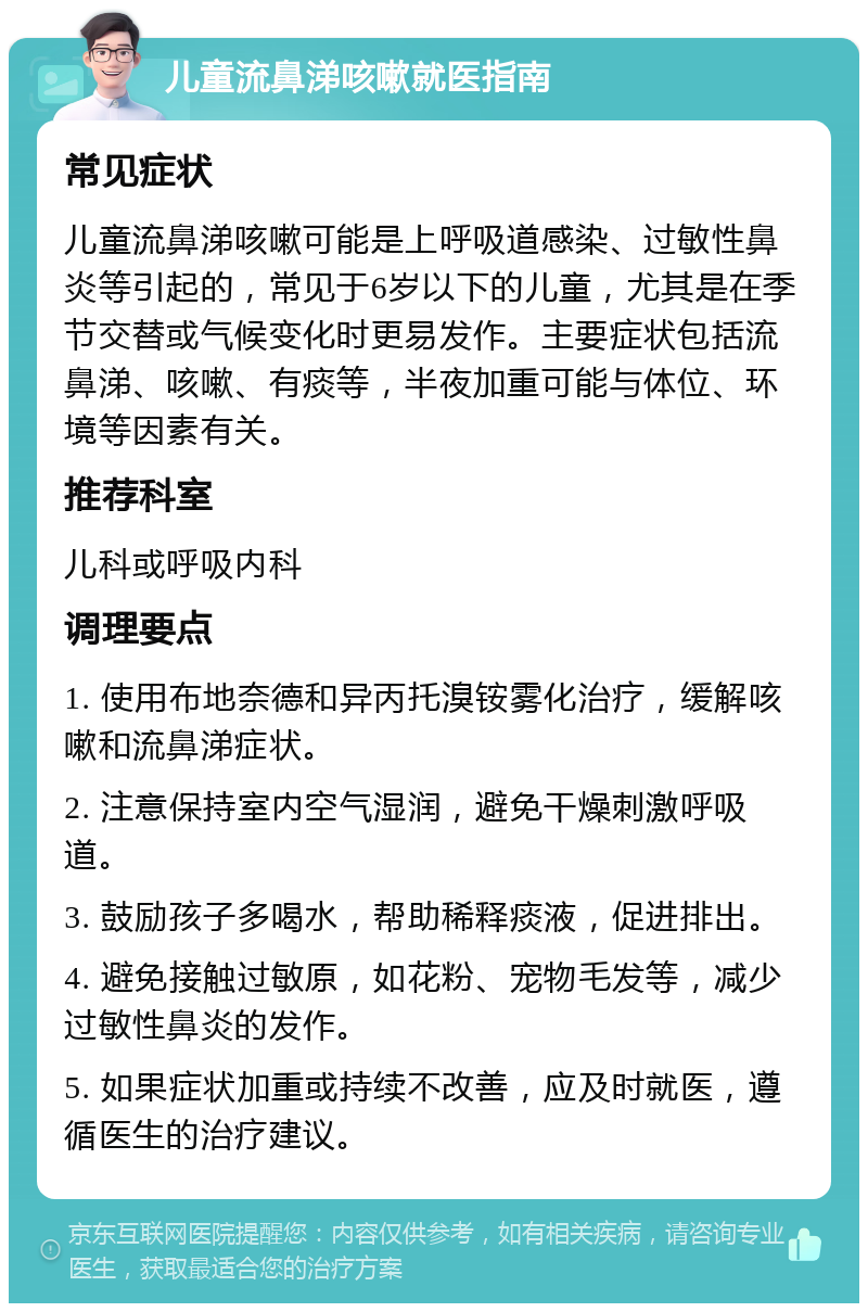 儿童流鼻涕咳嗽就医指南 常见症状 儿童流鼻涕咳嗽可能是上呼吸道感染、过敏性鼻炎等引起的，常见于6岁以下的儿童，尤其是在季节交替或气候变化时更易发作。主要症状包括流鼻涕、咳嗽、有痰等，半夜加重可能与体位、环境等因素有关。 推荐科室 儿科或呼吸内科 调理要点 1. 使用布地奈德和异丙托溴铵雾化治疗，缓解咳嗽和流鼻涕症状。 2. 注意保持室内空气湿润，避免干燥刺激呼吸道。 3. 鼓励孩子多喝水，帮助稀释痰液，促进排出。 4. 避免接触过敏原，如花粉、宠物毛发等，减少过敏性鼻炎的发作。 5. 如果症状加重或持续不改善，应及时就医，遵循医生的治疗建议。