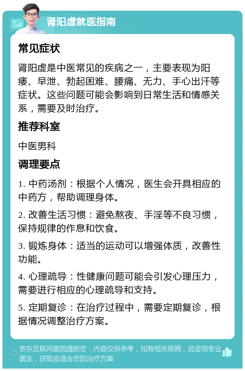 肾阳虚就医指南 常见症状 肾阳虚是中医常见的疾病之一，主要表现为阳痿、早泄、勃起困难、腰痛、无力、手心出汗等症状。这些问题可能会影响到日常生活和情感关系，需要及时治疗。 推荐科室 中医男科 调理要点 1. 中药汤剂：根据个人情况，医生会开具相应的中药方，帮助调理身体。 2. 改善生活习惯：避免熬夜、手淫等不良习惯，保持规律的作息和饮食。 3. 锻炼身体：适当的运动可以增强体质，改善性功能。 4. 心理疏导：性健康问题可能会引发心理压力，需要进行相应的心理疏导和支持。 5. 定期复诊：在治疗过程中，需要定期复诊，根据情况调整治疗方案。