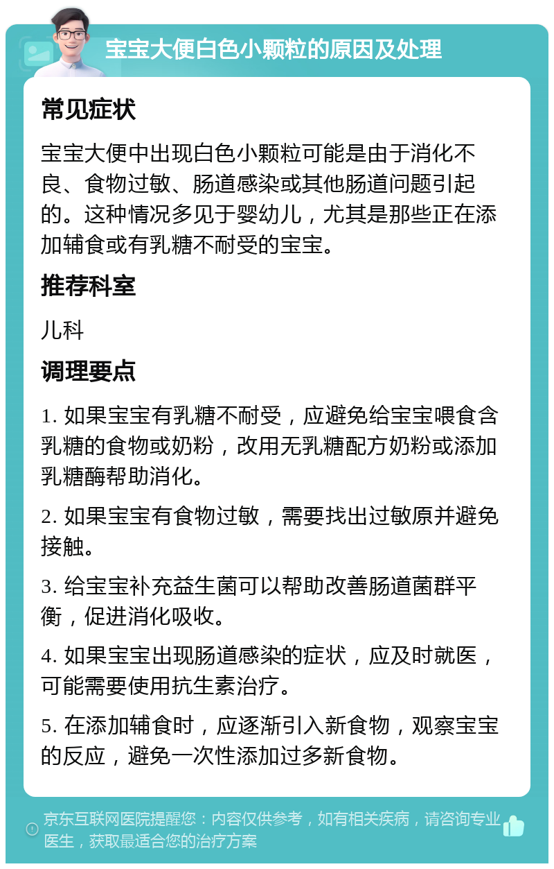 宝宝大便白色小颗粒的原因及处理 常见症状 宝宝大便中出现白色小颗粒可能是由于消化不良、食物过敏、肠道感染或其他肠道问题引起的。这种情况多见于婴幼儿，尤其是那些正在添加辅食或有乳糖不耐受的宝宝。 推荐科室 儿科 调理要点 1. 如果宝宝有乳糖不耐受，应避免给宝宝喂食含乳糖的食物或奶粉，改用无乳糖配方奶粉或添加乳糖酶帮助消化。 2. 如果宝宝有食物过敏，需要找出过敏原并避免接触。 3. 给宝宝补充益生菌可以帮助改善肠道菌群平衡，促进消化吸收。 4. 如果宝宝出现肠道感染的症状，应及时就医，可能需要使用抗生素治疗。 5. 在添加辅食时，应逐渐引入新食物，观察宝宝的反应，避免一次性添加过多新食物。