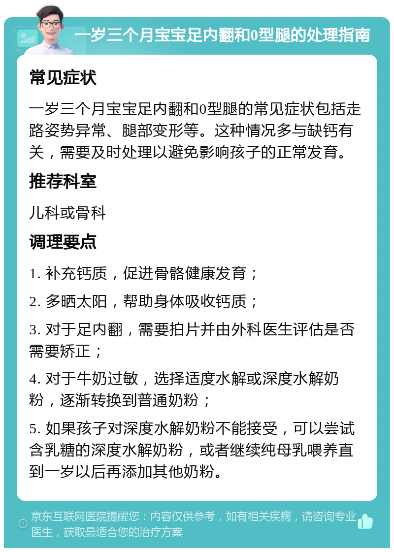 一岁三个月宝宝足内翻和0型腿的处理指南 常见症状 一岁三个月宝宝足内翻和0型腿的常见症状包括走路姿势异常、腿部变形等。这种情况多与缺钙有关，需要及时处理以避免影响孩子的正常发育。 推荐科室 儿科或骨科 调理要点 1. 补充钙质，促进骨骼健康发育； 2. 多晒太阳，帮助身体吸收钙质； 3. 对于足内翻，需要拍片并由外科医生评估是否需要矫正； 4. 对于牛奶过敏，选择适度水解或深度水解奶粉，逐渐转换到普通奶粉； 5. 如果孩子对深度水解奶粉不能接受，可以尝试含乳糖的深度水解奶粉，或者继续纯母乳喂养直到一岁以后再添加其他奶粉。