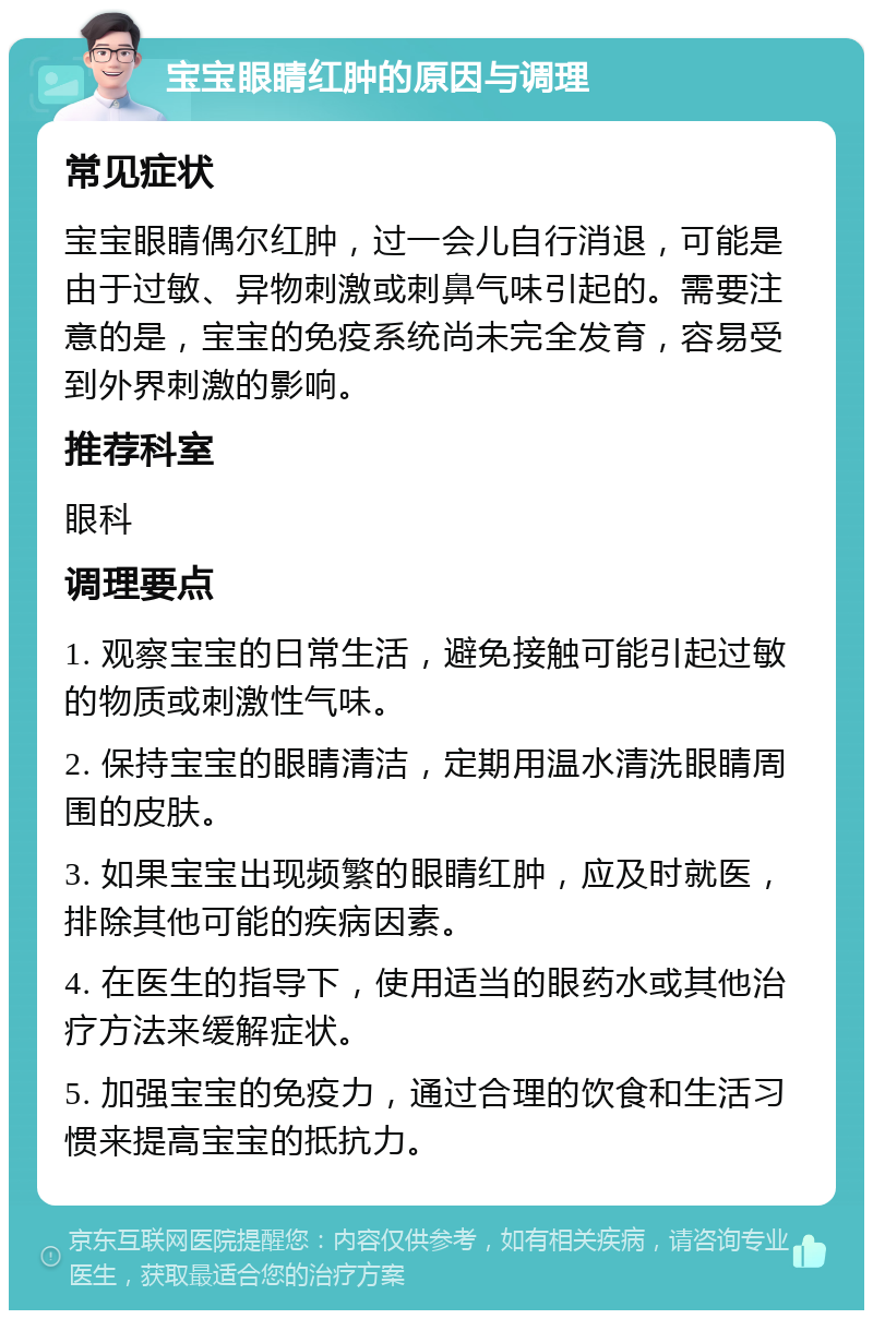 宝宝眼睛红肿的原因与调理 常见症状 宝宝眼睛偶尔红肿，过一会儿自行消退，可能是由于过敏、异物刺激或刺鼻气味引起的。需要注意的是，宝宝的免疫系统尚未完全发育，容易受到外界刺激的影响。 推荐科室 眼科 调理要点 1. 观察宝宝的日常生活，避免接触可能引起过敏的物质或刺激性气味。 2. 保持宝宝的眼睛清洁，定期用温水清洗眼睛周围的皮肤。 3. 如果宝宝出现频繁的眼睛红肿，应及时就医，排除其他可能的疾病因素。 4. 在医生的指导下，使用适当的眼药水或其他治疗方法来缓解症状。 5. 加强宝宝的免疫力，通过合理的饮食和生活习惯来提高宝宝的抵抗力。