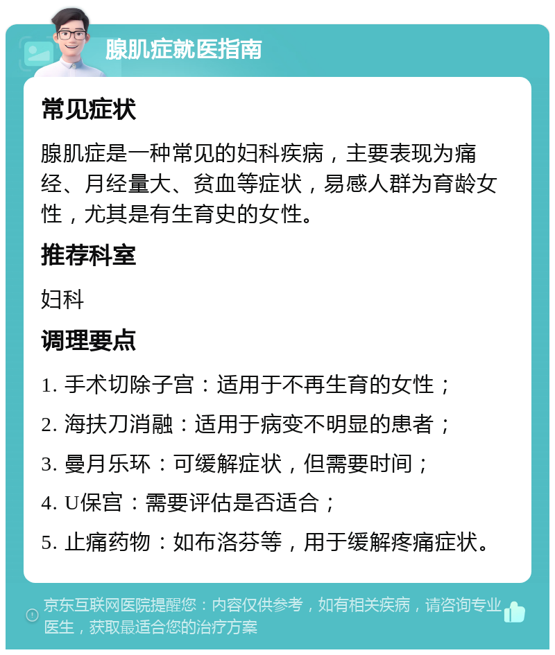 腺肌症就医指南 常见症状 腺肌症是一种常见的妇科疾病，主要表现为痛经、月经量大、贫血等症状，易感人群为育龄女性，尤其是有生育史的女性。 推荐科室 妇科 调理要点 1. 手术切除子宫：适用于不再生育的女性； 2. 海扶刀消融：适用于病变不明显的患者； 3. 曼月乐环：可缓解症状，但需要时间； 4. U保宫：需要评估是否适合； 5. 止痛药物：如布洛芬等，用于缓解疼痛症状。