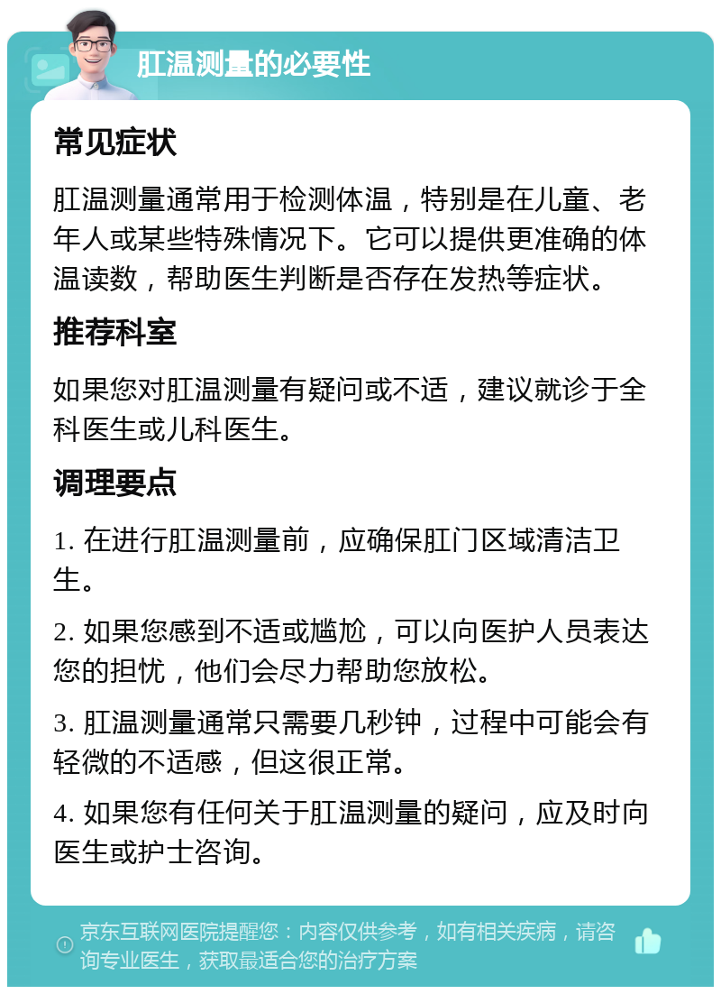 肛温测量的必要性 常见症状 肛温测量通常用于检测体温，特别是在儿童、老年人或某些特殊情况下。它可以提供更准确的体温读数，帮助医生判断是否存在发热等症状。 推荐科室 如果您对肛温测量有疑问或不适，建议就诊于全科医生或儿科医生。 调理要点 1. 在进行肛温测量前，应确保肛门区域清洁卫生。 2. 如果您感到不适或尴尬，可以向医护人员表达您的担忧，他们会尽力帮助您放松。 3. 肛温测量通常只需要几秒钟，过程中可能会有轻微的不适感，但这很正常。 4. 如果您有任何关于肛温测量的疑问，应及时向医生或护士咨询。