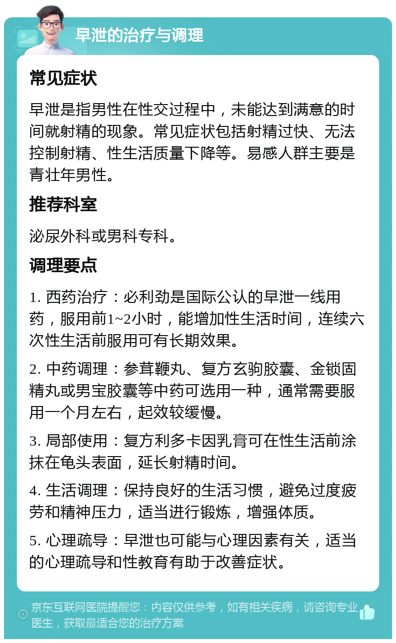 早泄的治疗与调理 常见症状 早泄是指男性在性交过程中，未能达到满意的时间就射精的现象。常见症状包括射精过快、无法控制射精、性生活质量下降等。易感人群主要是青壮年男性。 推荐科室 泌尿外科或男科专科。 调理要点 1. 西药治疗：必利劲是国际公认的早泄一线用药，服用前1~2小时，能增加性生活时间，连续六次性生活前服用可有长期效果。 2. 中药调理：参茸鞭丸、复方玄驹胶囊、金锁固精丸或男宝胶囊等中药可选用一种，通常需要服用一个月左右，起效较缓慢。 3. 局部使用：复方利多卡因乳膏可在性生活前涂抹在龟头表面，延长射精时间。 4. 生活调理：保持良好的生活习惯，避免过度疲劳和精神压力，适当进行锻炼，增强体质。 5. 心理疏导：早泄也可能与心理因素有关，适当的心理疏导和性教育有助于改善症状。