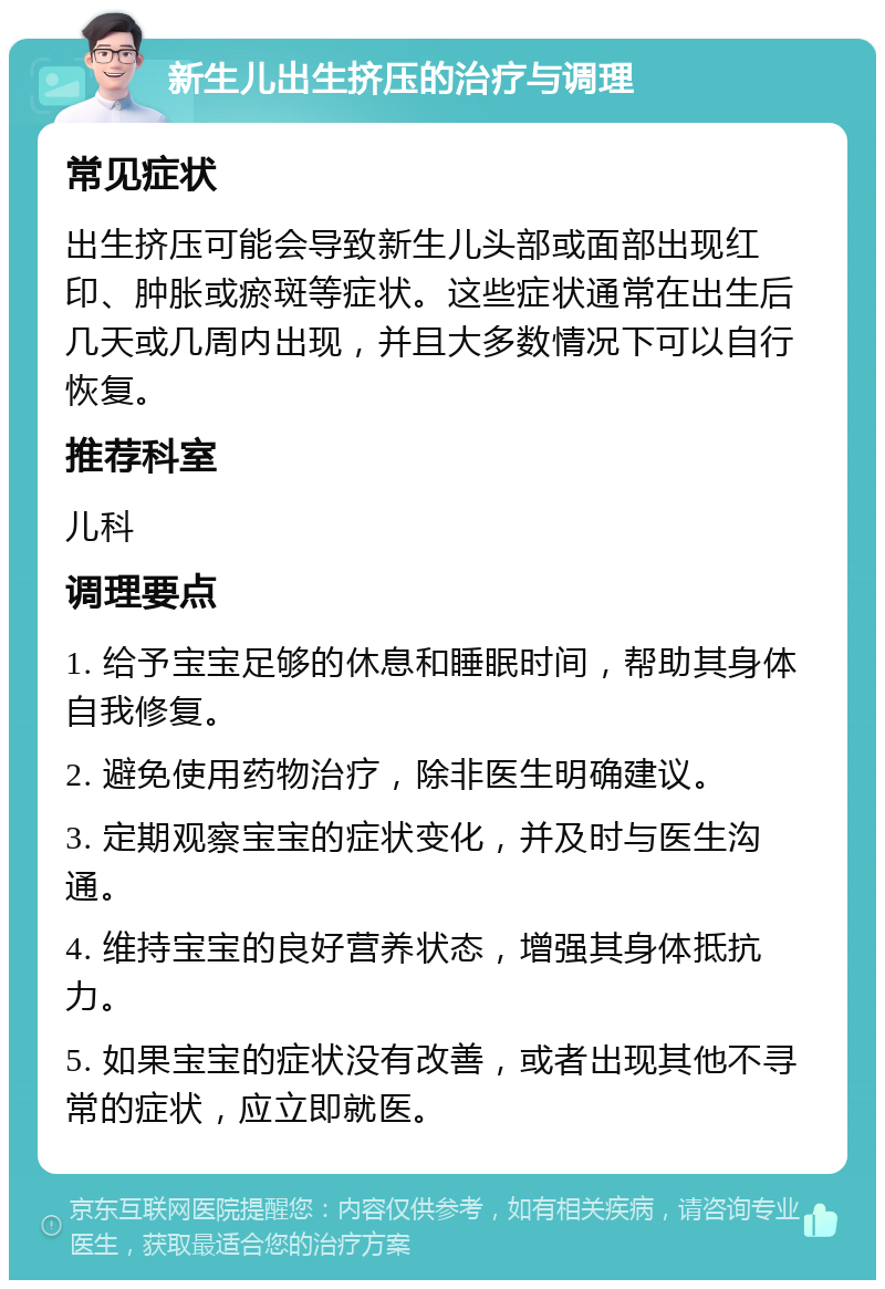 新生儿出生挤压的治疗与调理 常见症状 出生挤压可能会导致新生儿头部或面部出现红印、肿胀或瘀斑等症状。这些症状通常在出生后几天或几周内出现，并且大多数情况下可以自行恢复。 推荐科室 儿科 调理要点 1. 给予宝宝足够的休息和睡眠时间，帮助其身体自我修复。 2. 避免使用药物治疗，除非医生明确建议。 3. 定期观察宝宝的症状变化，并及时与医生沟通。 4. 维持宝宝的良好营养状态，增强其身体抵抗力。 5. 如果宝宝的症状没有改善，或者出现其他不寻常的症状，应立即就医。