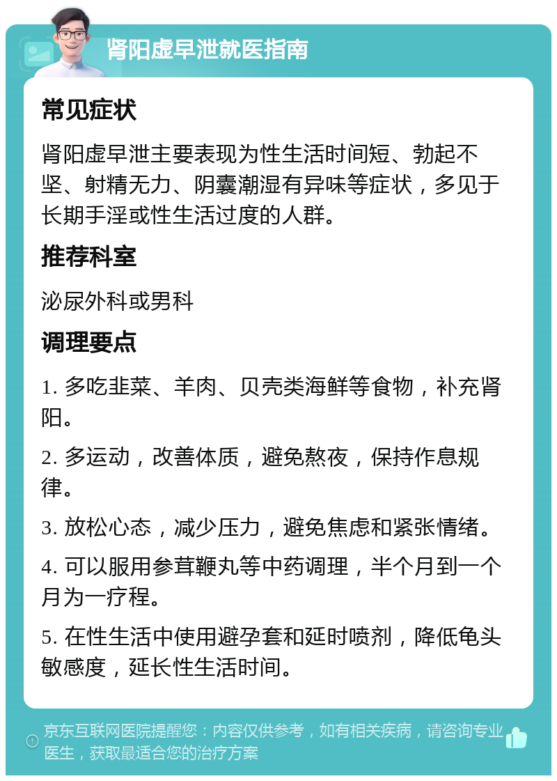 肾阳虚早泄就医指南 常见症状 肾阳虚早泄主要表现为性生活时间短、勃起不坚、射精无力、阴囊潮湿有异味等症状，多见于长期手淫或性生活过度的人群。 推荐科室 泌尿外科或男科 调理要点 1. 多吃韭菜、羊肉、贝壳类海鲜等食物，补充肾阳。 2. 多运动，改善体质，避免熬夜，保持作息规律。 3. 放松心态，减少压力，避免焦虑和紧张情绪。 4. 可以服用参茸鞭丸等中药调理，半个月到一个月为一疗程。 5. 在性生活中使用避孕套和延时喷剂，降低龟头敏感度，延长性生活时间。