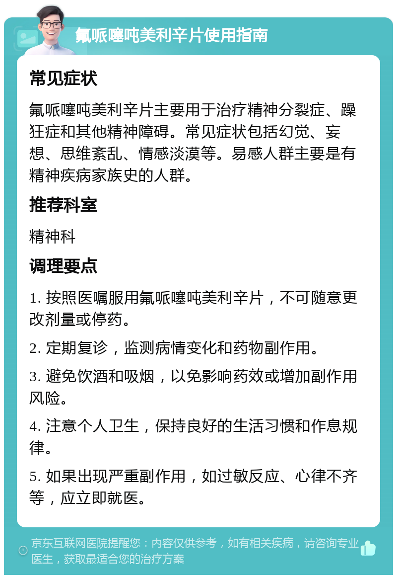 氟哌噻吨美利辛片使用指南 常见症状 氟哌噻吨美利辛片主要用于治疗精神分裂症、躁狂症和其他精神障碍。常见症状包括幻觉、妄想、思维紊乱、情感淡漠等。易感人群主要是有精神疾病家族史的人群。 推荐科室 精神科 调理要点 1. 按照医嘱服用氟哌噻吨美利辛片，不可随意更改剂量或停药。 2. 定期复诊，监测病情变化和药物副作用。 3. 避免饮酒和吸烟，以免影响药效或增加副作用风险。 4. 注意个人卫生，保持良好的生活习惯和作息规律。 5. 如果出现严重副作用，如过敏反应、心律不齐等，应立即就医。