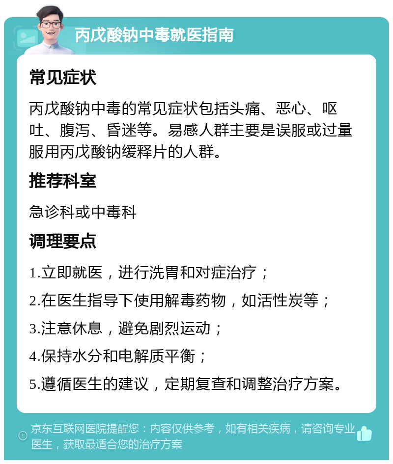 丙戊酸钠中毒就医指南 常见症状 丙戊酸钠中毒的常见症状包括头痛、恶心、呕吐、腹泻、昏迷等。易感人群主要是误服或过量服用丙戊酸钠缓释片的人群。 推荐科室 急诊科或中毒科 调理要点 1.立即就医，进行洗胃和对症治疗； 2.在医生指导下使用解毒药物，如活性炭等； 3.注意休息，避免剧烈运动； 4.保持水分和电解质平衡； 5.遵循医生的建议，定期复查和调整治疗方案。