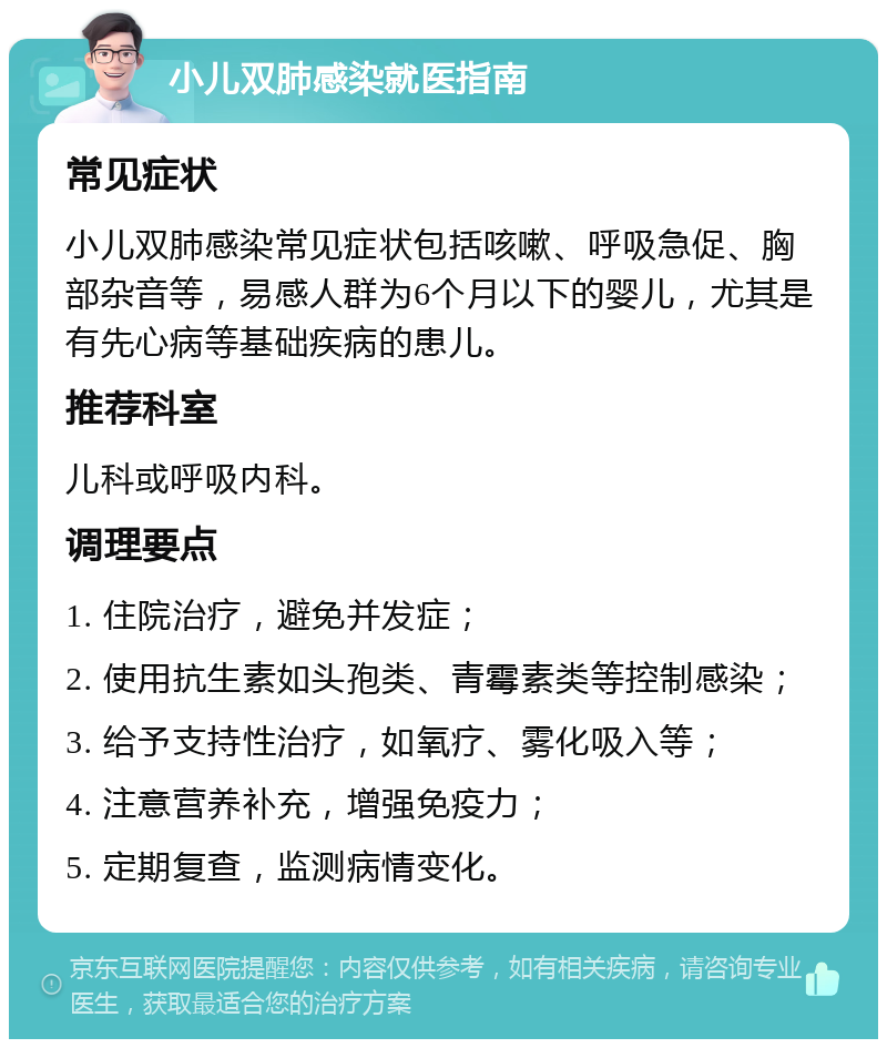 小儿双肺感染就医指南 常见症状 小儿双肺感染常见症状包括咳嗽、呼吸急促、胸部杂音等，易感人群为6个月以下的婴儿，尤其是有先心病等基础疾病的患儿。 推荐科室 儿科或呼吸内科。 调理要点 1. 住院治疗，避免并发症； 2. 使用抗生素如头孢类、青霉素类等控制感染； 3. 给予支持性治疗，如氧疗、雾化吸入等； 4. 注意营养补充，增强免疫力； 5. 定期复查，监测病情变化。