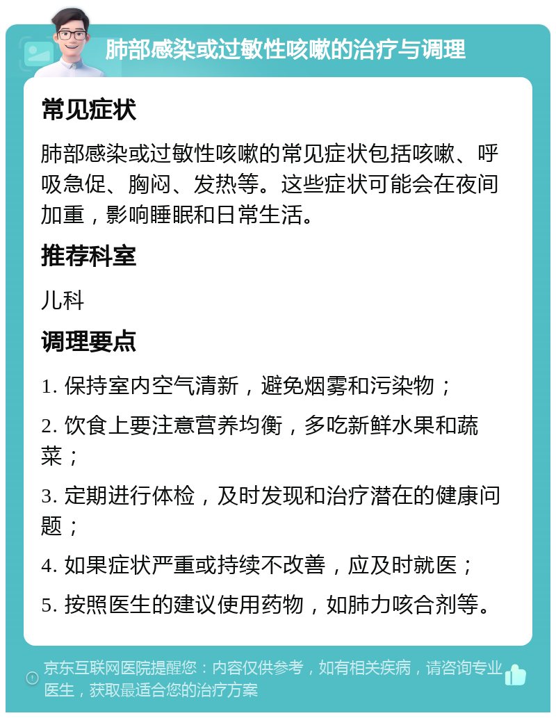 肺部感染或过敏性咳嗽的治疗与调理 常见症状 肺部感染或过敏性咳嗽的常见症状包括咳嗽、呼吸急促、胸闷、发热等。这些症状可能会在夜间加重，影响睡眠和日常生活。 推荐科室 儿科 调理要点 1. 保持室内空气清新，避免烟雾和污染物； 2. 饮食上要注意营养均衡，多吃新鲜水果和蔬菜； 3. 定期进行体检，及时发现和治疗潜在的健康问题； 4. 如果症状严重或持续不改善，应及时就医； 5. 按照医生的建议使用药物，如肺力咳合剂等。