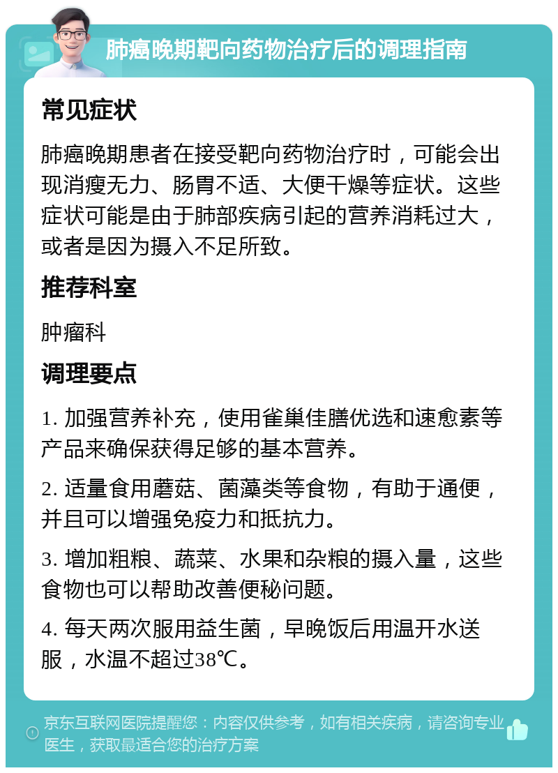 肺癌晚期靶向药物治疗后的调理指南 常见症状 肺癌晚期患者在接受靶向药物治疗时，可能会出现消瘦无力、肠胃不适、大便干燥等症状。这些症状可能是由于肺部疾病引起的营养消耗过大，或者是因为摄入不足所致。 推荐科室 肿瘤科 调理要点 1. 加强营养补充，使用雀巢佳膳优选和速愈素等产品来确保获得足够的基本营养。 2. 适量食用蘑菇、菌藻类等食物，有助于通便，并且可以增强免疫力和抵抗力。 3. 增加粗粮、蔬菜、水果和杂粮的摄入量，这些食物也可以帮助改善便秘问题。 4. 每天两次服用益生菌，早晚饭后用温开水送服，水温不超过38℃。