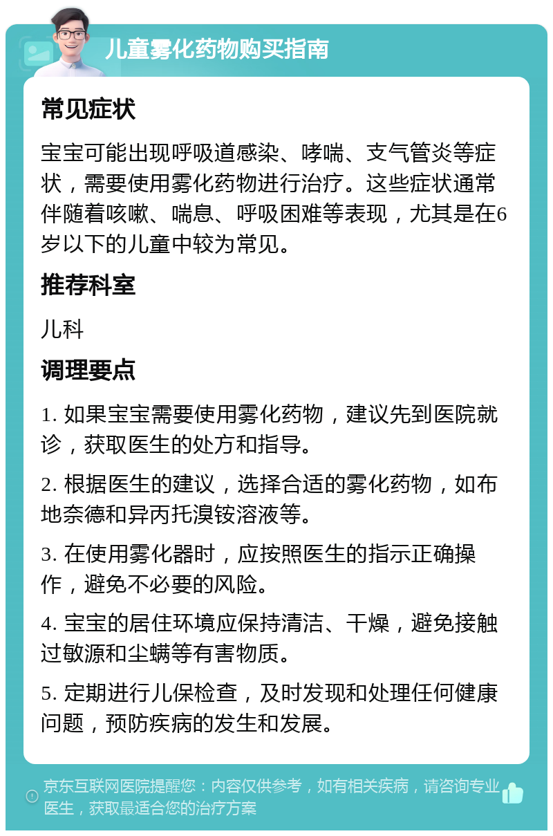 儿童雾化药物购买指南 常见症状 宝宝可能出现呼吸道感染、哮喘、支气管炎等症状，需要使用雾化药物进行治疗。这些症状通常伴随着咳嗽、喘息、呼吸困难等表现，尤其是在6岁以下的儿童中较为常见。 推荐科室 儿科 调理要点 1. 如果宝宝需要使用雾化药物，建议先到医院就诊，获取医生的处方和指导。 2. 根据医生的建议，选择合适的雾化药物，如布地奈德和异丙托溴铵溶液等。 3. 在使用雾化器时，应按照医生的指示正确操作，避免不必要的风险。 4. 宝宝的居住环境应保持清洁、干燥，避免接触过敏源和尘螨等有害物质。 5. 定期进行儿保检查，及时发现和处理任何健康问题，预防疾病的发生和发展。