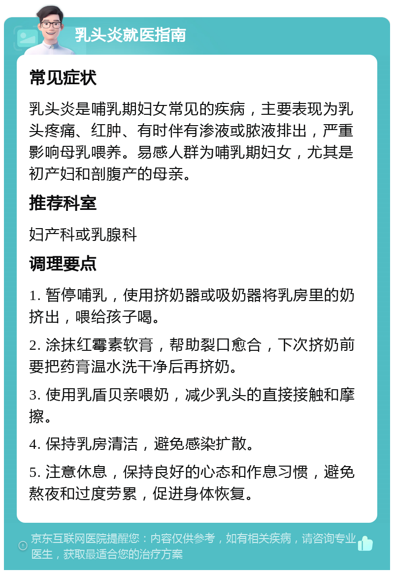 乳头炎就医指南 常见症状 乳头炎是哺乳期妇女常见的疾病，主要表现为乳头疼痛、红肿、有时伴有渗液或脓液排出，严重影响母乳喂养。易感人群为哺乳期妇女，尤其是初产妇和剖腹产的母亲。 推荐科室 妇产科或乳腺科 调理要点 1. 暂停哺乳，使用挤奶器或吸奶器将乳房里的奶挤出，喂给孩子喝。 2. 涂抹红霉素软膏，帮助裂口愈合，下次挤奶前要把药膏温水洗干净后再挤奶。 3. 使用乳盾贝亲喂奶，减少乳头的直接接触和摩擦。 4. 保持乳房清洁，避免感染扩散。 5. 注意休息，保持良好的心态和作息习惯，避免熬夜和过度劳累，促进身体恢复。