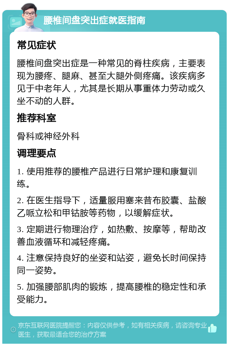 腰椎间盘突出症就医指南 常见症状 腰椎间盘突出症是一种常见的脊柱疾病，主要表现为腰疼、腿麻、甚至大腿外侧疼痛。该疾病多见于中老年人，尤其是长期从事重体力劳动或久坐不动的人群。 推荐科室 骨科或神经外科 调理要点 1. 使用推荐的腰椎产品进行日常护理和康复训练。 2. 在医生指导下，适量服用塞来昔布胶囊、盐酸乙哌立松和甲钴胺等药物，以缓解症状。 3. 定期进行物理治疗，如热敷、按摩等，帮助改善血液循环和减轻疼痛。 4. 注意保持良好的坐姿和站姿，避免长时间保持同一姿势。 5. 加强腰部肌肉的锻炼，提高腰椎的稳定性和承受能力。