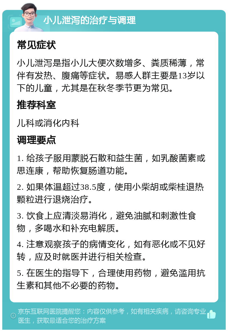 小儿泄泻的治疗与调理 常见症状 小儿泄泻是指小儿大便次数增多、粪质稀薄，常伴有发热、腹痛等症状。易感人群主要是13岁以下的儿童，尤其是在秋冬季节更为常见。 推荐科室 儿科或消化内科 调理要点 1. 给孩子服用蒙脱石散和益生菌，如乳酸菌素或思连康，帮助恢复肠道功能。 2. 如果体温超过38.5度，使用小柴胡或柴桂退热颗粒进行退烧治疗。 3. 饮食上应清淡易消化，避免油腻和刺激性食物，多喝水和补充电解质。 4. 注意观察孩子的病情变化，如有恶化或不见好转，应及时就医并进行相关检查。 5. 在医生的指导下，合理使用药物，避免滥用抗生素和其他不必要的药物。