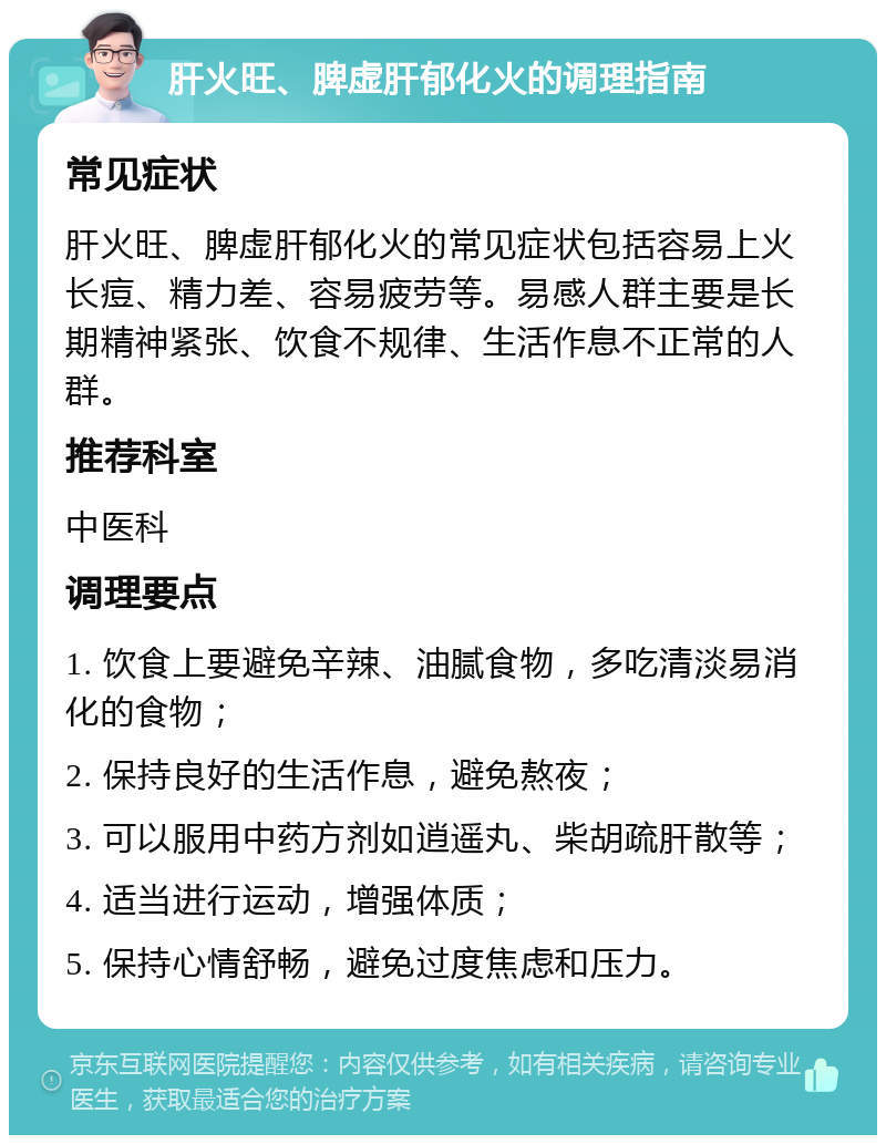 肝火旺、脾虚肝郁化火的调理指南 常见症状 肝火旺、脾虚肝郁化火的常见症状包括容易上火长痘、精力差、容易疲劳等。易感人群主要是长期精神紧张、饮食不规律、生活作息不正常的人群。 推荐科室 中医科 调理要点 1. 饮食上要避免辛辣、油腻食物，多吃清淡易消化的食物； 2. 保持良好的生活作息，避免熬夜； 3. 可以服用中药方剂如逍遥丸、柴胡疏肝散等； 4. 适当进行运动，增强体质； 5. 保持心情舒畅，避免过度焦虑和压力。