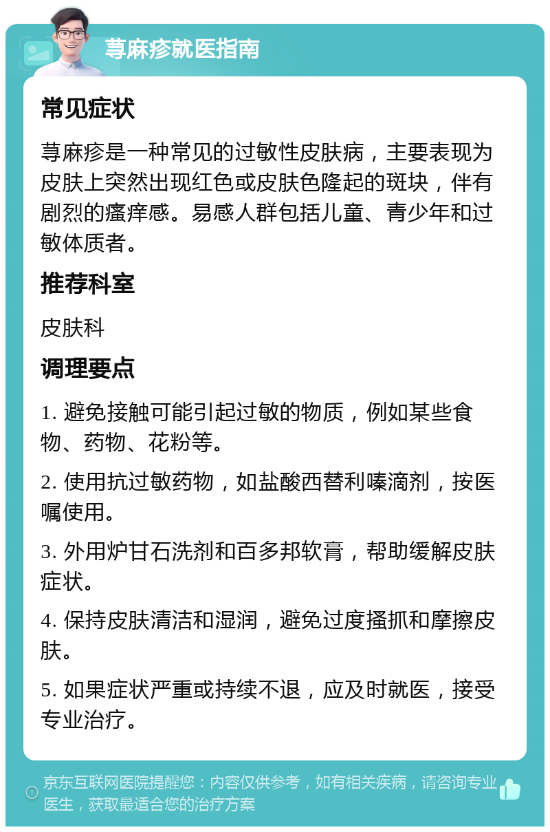 荨麻疹就医指南 常见症状 荨麻疹是一种常见的过敏性皮肤病，主要表现为皮肤上突然出现红色或皮肤色隆起的斑块，伴有剧烈的瘙痒感。易感人群包括儿童、青少年和过敏体质者。 推荐科室 皮肤科 调理要点 1. 避免接触可能引起过敏的物质，例如某些食物、药物、花粉等。 2. 使用抗过敏药物，如盐酸西替利嗪滴剂，按医嘱使用。 3. 外用炉甘石洗剂和百多邦软膏，帮助缓解皮肤症状。 4. 保持皮肤清洁和湿润，避免过度搔抓和摩擦皮肤。 5. 如果症状严重或持续不退，应及时就医，接受专业治疗。