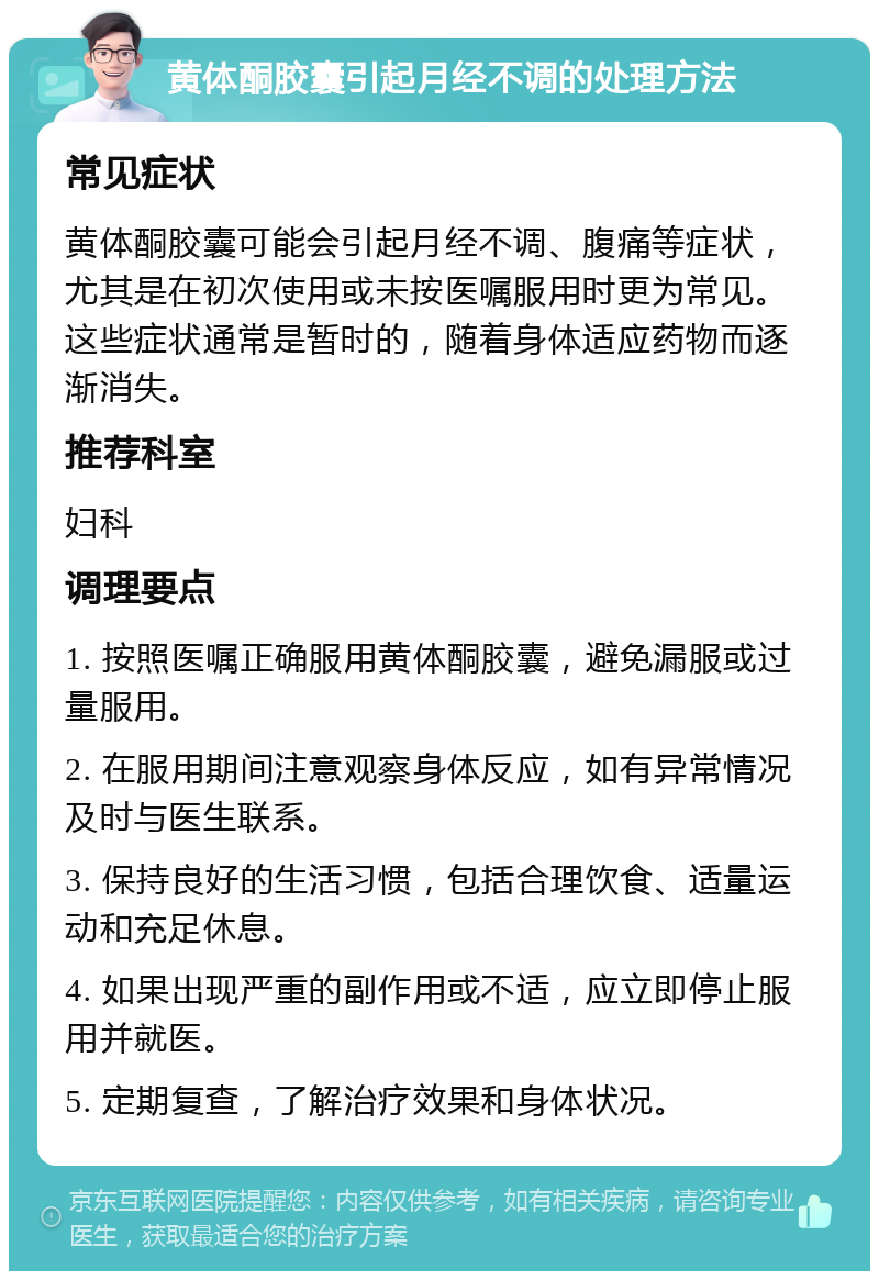 黄体酮胶囊引起月经不调的处理方法 常见症状 黄体酮胶囊可能会引起月经不调、腹痛等症状，尤其是在初次使用或未按医嘱服用时更为常见。这些症状通常是暂时的，随着身体适应药物而逐渐消失。 推荐科室 妇科 调理要点 1. 按照医嘱正确服用黄体酮胶囊，避免漏服或过量服用。 2. 在服用期间注意观察身体反应，如有异常情况及时与医生联系。 3. 保持良好的生活习惯，包括合理饮食、适量运动和充足休息。 4. 如果出现严重的副作用或不适，应立即停止服用并就医。 5. 定期复查，了解治疗效果和身体状况。