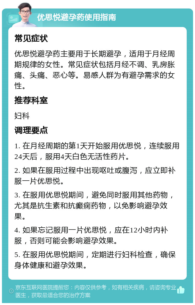 优思悦避孕药使用指南 常见症状 优思悦避孕药主要用于长期避孕，适用于月经周期规律的女性。常见症状包括月经不调、乳房胀痛、头痛、恶心等。易感人群为有避孕需求的女性。 推荐科室 妇科 调理要点 1. 在月经周期的第1天开始服用优思悦，连续服用24天后，服用4天白色无活性药片。 2. 如果在服用过程中出现呕吐或腹泻，应立即补服一片优思悦。 3. 在服用优思悦期间，避免同时服用其他药物，尤其是抗生素和抗癫痫药物，以免影响避孕效果。 4. 如果忘记服用一片优思悦，应在12小时内补服，否则可能会影响避孕效果。 5. 在服用优思悦期间，定期进行妇科检查，确保身体健康和避孕效果。