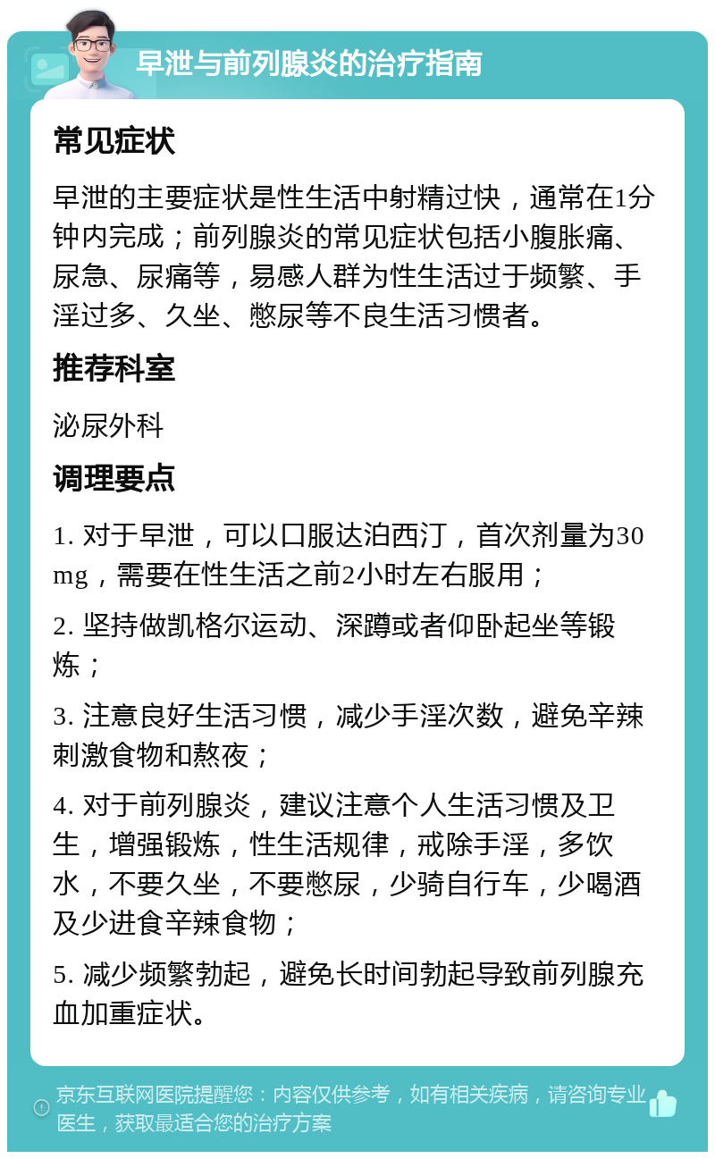 早泄与前列腺炎的治疗指南 常见症状 早泄的主要症状是性生活中射精过快，通常在1分钟内完成；前列腺炎的常见症状包括小腹胀痛、尿急、尿痛等，易感人群为性生活过于频繁、手淫过多、久坐、憋尿等不良生活习惯者。 推荐科室 泌尿外科 调理要点 1. 对于早泄，可以口服达泊西汀，首次剂量为30mg，需要在性生活之前2小时左右服用； 2. 坚持做凯格尔运动、深蹲或者仰卧起坐等锻炼； 3. 注意良好生活习惯，减少手淫次数，避免辛辣刺激食物和熬夜； 4. 对于前列腺炎，建议注意个人生活习惯及卫生，增强锻炼，性生活规律，戒除手淫，多饮水，不要久坐，不要憋尿，少骑自行车，少喝酒及少进食辛辣食物； 5. 减少频繁勃起，避免长时间勃起导致前列腺充血加重症状。