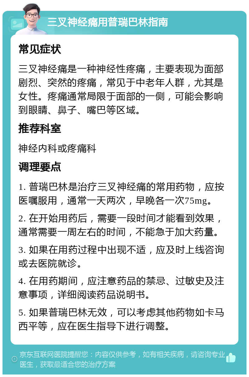 三叉神经痛用普瑞巴林指南 常见症状 三叉神经痛是一种神经性疼痛，主要表现为面部剧烈、突然的疼痛，常见于中老年人群，尤其是女性。疼痛通常局限于面部的一侧，可能会影响到眼睛、鼻子、嘴巴等区域。 推荐科室 神经内科或疼痛科 调理要点 1. 普瑞巴林是治疗三叉神经痛的常用药物，应按医嘱服用，通常一天两次，早晚各一次75mg。 2. 在开始用药后，需要一段时间才能看到效果，通常需要一周左右的时间，不能急于加大药量。 3. 如果在用药过程中出现不适，应及时上线咨询或去医院就诊。 4. 在用药期间，应注意药品的禁忌、过敏史及注意事项，详细阅读药品说明书。 5. 如果普瑞巴林无效，可以考虑其他药物如卡马西平等，应在医生指导下进行调整。