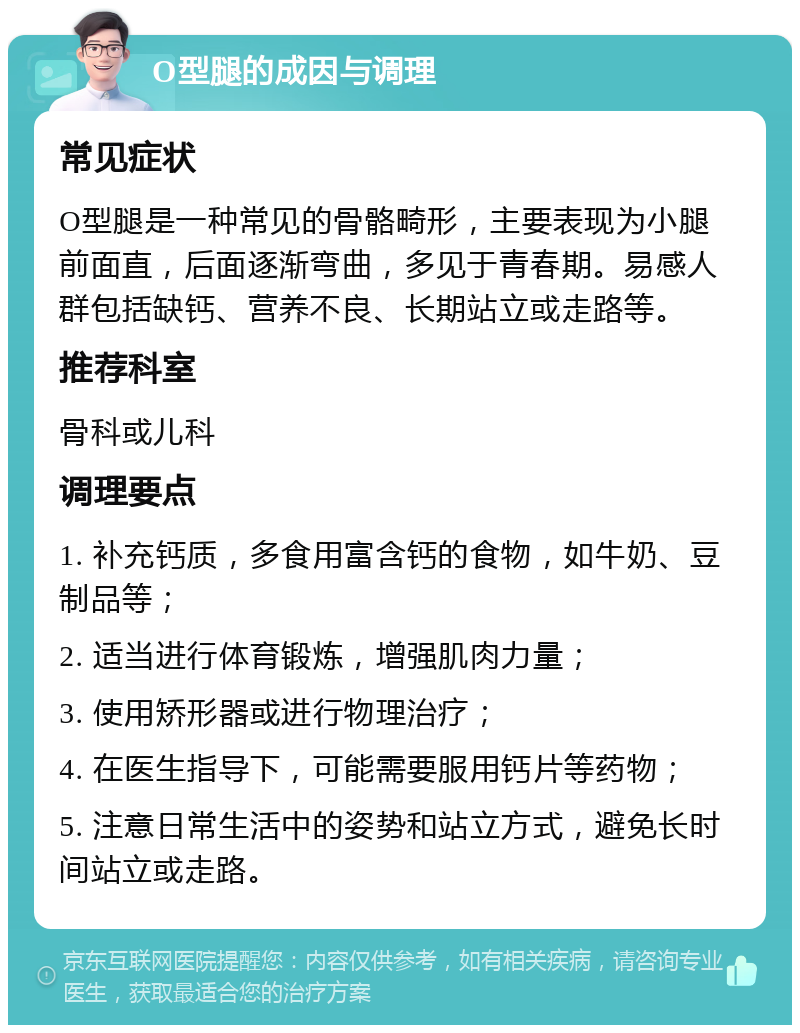 O型腿的成因与调理 常见症状 O型腿是一种常见的骨骼畸形，主要表现为小腿前面直，后面逐渐弯曲，多见于青春期。易感人群包括缺钙、营养不良、长期站立或走路等。 推荐科室 骨科或儿科 调理要点 1. 补充钙质，多食用富含钙的食物，如牛奶、豆制品等； 2. 适当进行体育锻炼，增强肌肉力量； 3. 使用矫形器或进行物理治疗； 4. 在医生指导下，可能需要服用钙片等药物； 5. 注意日常生活中的姿势和站立方式，避免长时间站立或走路。