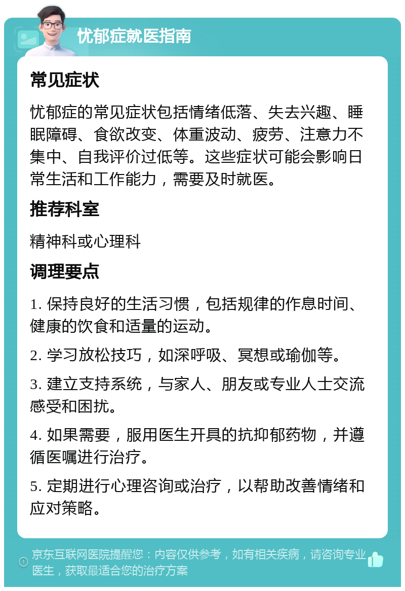 忧郁症就医指南 常见症状 忧郁症的常见症状包括情绪低落、失去兴趣、睡眠障碍、食欲改变、体重波动、疲劳、注意力不集中、自我评价过低等。这些症状可能会影响日常生活和工作能力，需要及时就医。 推荐科室 精神科或心理科 调理要点 1. 保持良好的生活习惯，包括规律的作息时间、健康的饮食和适量的运动。 2. 学习放松技巧，如深呼吸、冥想或瑜伽等。 3. 建立支持系统，与家人、朋友或专业人士交流感受和困扰。 4. 如果需要，服用医生开具的抗抑郁药物，并遵循医嘱进行治疗。 5. 定期进行心理咨询或治疗，以帮助改善情绪和应对策略。