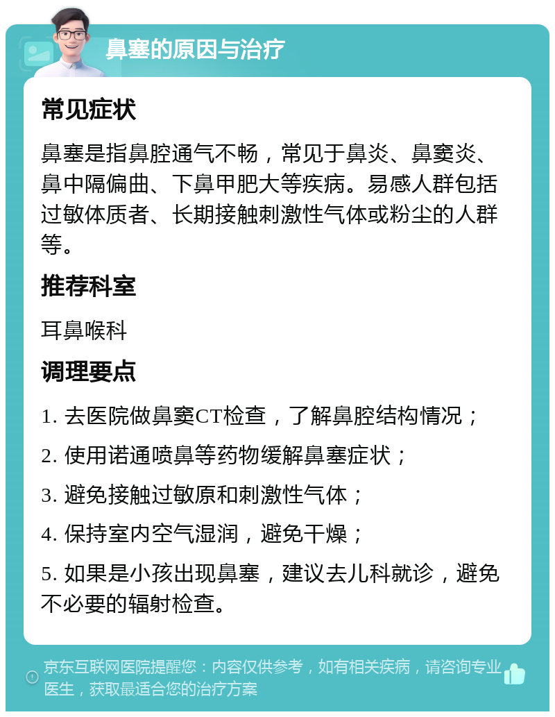 鼻塞的原因与治疗 常见症状 鼻塞是指鼻腔通气不畅，常见于鼻炎、鼻窦炎、鼻中隔偏曲、下鼻甲肥大等疾病。易感人群包括过敏体质者、长期接触刺激性气体或粉尘的人群等。 推荐科室 耳鼻喉科 调理要点 1. 去医院做鼻窦CT检查，了解鼻腔结构情况； 2. 使用诺通喷鼻等药物缓解鼻塞症状； 3. 避免接触过敏原和刺激性气体； 4. 保持室内空气湿润，避免干燥； 5. 如果是小孩出现鼻塞，建议去儿科就诊，避免不必要的辐射检查。