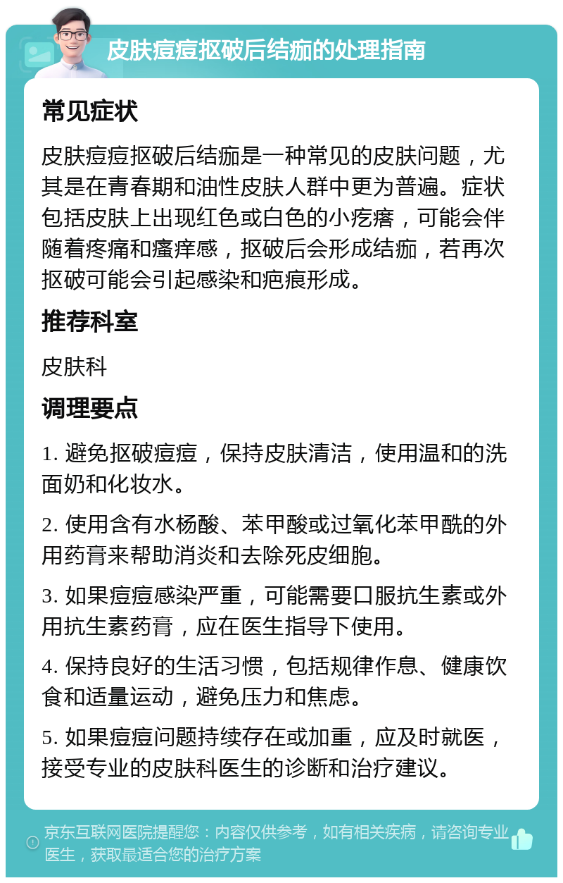 皮肤痘痘抠破后结痂的处理指南 常见症状 皮肤痘痘抠破后结痂是一种常见的皮肤问题，尤其是在青春期和油性皮肤人群中更为普遍。症状包括皮肤上出现红色或白色的小疙瘩，可能会伴随着疼痛和瘙痒感，抠破后会形成结痂，若再次抠破可能会引起感染和疤痕形成。 推荐科室 皮肤科 调理要点 1. 避免抠破痘痘，保持皮肤清洁，使用温和的洗面奶和化妆水。 2. 使用含有水杨酸、苯甲酸或过氧化苯甲酰的外用药膏来帮助消炎和去除死皮细胞。 3. 如果痘痘感染严重，可能需要口服抗生素或外用抗生素药膏，应在医生指导下使用。 4. 保持良好的生活习惯，包括规律作息、健康饮食和适量运动，避免压力和焦虑。 5. 如果痘痘问题持续存在或加重，应及时就医，接受专业的皮肤科医生的诊断和治疗建议。