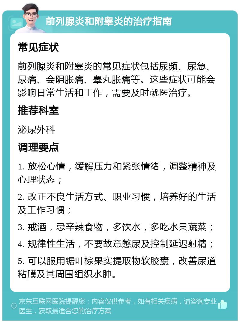 前列腺炎和附睾炎的治疗指南 常见症状 前列腺炎和附睾炎的常见症状包括尿频、尿急、尿痛、会阴胀痛、睾丸胀痛等。这些症状可能会影响日常生活和工作，需要及时就医治疗。 推荐科室 泌尿外科 调理要点 1. 放松心情，缓解压力和紧张情绪，调整精神及心理状态； 2. 改正不良生活方式、职业习惯，培养好的生活及工作习惯； 3. 戒酒，忌辛辣食物，多饮水，多吃水果蔬菜； 4. 规律性生活，不要故意憋尿及控制延迟射精； 5. 可以服用锯叶棕果实提取物软胶囊，改善尿道粘膜及其周围组织水肿。