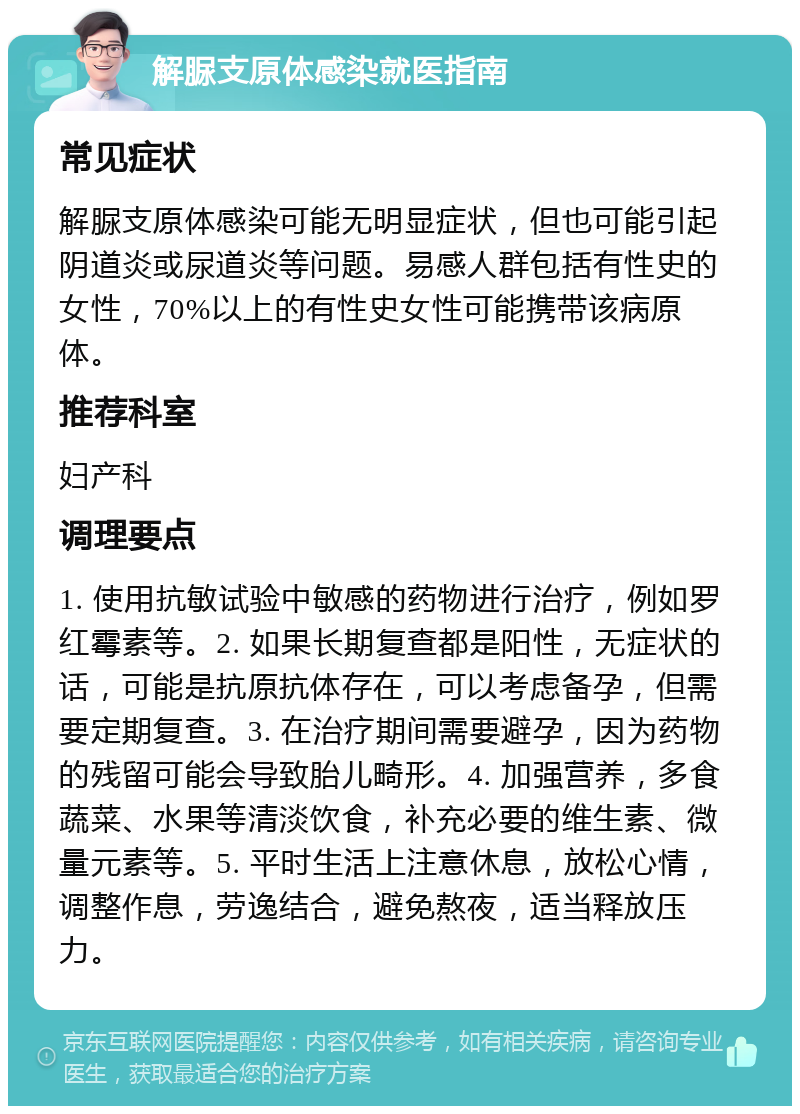 解脲支原体感染就医指南 常见症状 解脲支原体感染可能无明显症状，但也可能引起阴道炎或尿道炎等问题。易感人群包括有性史的女性，70%以上的有性史女性可能携带该病原体。 推荐科室 妇产科 调理要点 1. 使用抗敏试验中敏感的药物进行治疗，例如罗红霉素等。2. 如果长期复查都是阳性，无症状的话，可能是抗原抗体存在，可以考虑备孕，但需要定期复查。3. 在治疗期间需要避孕，因为药物的残留可能会导致胎儿畸形。4. 加强营养，多食蔬菜、水果等清淡饮食，补充必要的维生素、微量元素等。5. 平时生活上注意休息，放松心情，调整作息，劳逸结合，避免熬夜，适当释放压力。