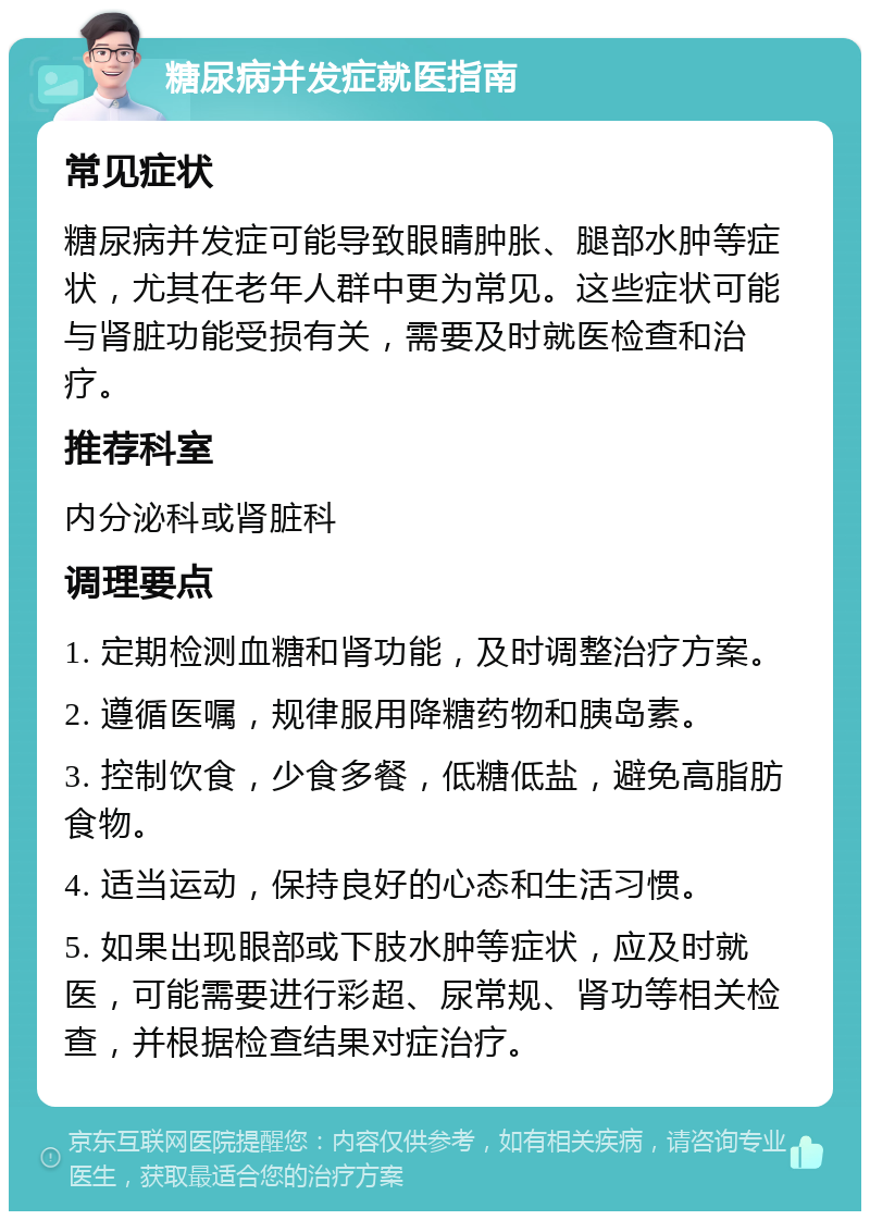 糖尿病并发症就医指南 常见症状 糖尿病并发症可能导致眼睛肿胀、腿部水肿等症状，尤其在老年人群中更为常见。这些症状可能与肾脏功能受损有关，需要及时就医检查和治疗。 推荐科室 内分泌科或肾脏科 调理要点 1. 定期检测血糖和肾功能，及时调整治疗方案。 2. 遵循医嘱，规律服用降糖药物和胰岛素。 3. 控制饮食，少食多餐，低糖低盐，避免高脂肪食物。 4. 适当运动，保持良好的心态和生活习惯。 5. 如果出现眼部或下肢水肿等症状，应及时就医，可能需要进行彩超、尿常规、肾功等相关检查，并根据检查结果对症治疗。