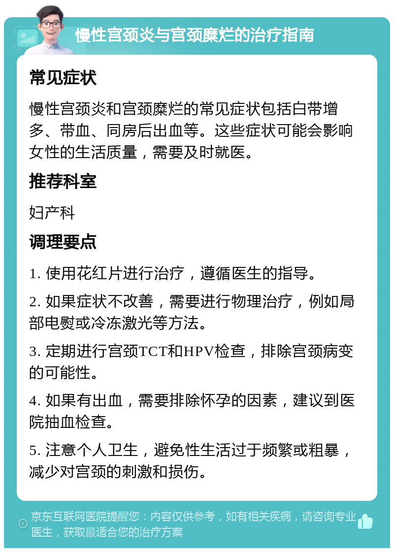 慢性宫颈炎与宫颈糜烂的治疗指南 常见症状 慢性宫颈炎和宫颈糜烂的常见症状包括白带增多、带血、同房后出血等。这些症状可能会影响女性的生活质量，需要及时就医。 推荐科室 妇产科 调理要点 1. 使用花红片进行治疗，遵循医生的指导。 2. 如果症状不改善，需要进行物理治疗，例如局部电熨或冷冻激光等方法。 3. 定期进行宫颈TCT和HPV检查，排除宫颈病变的可能性。 4. 如果有出血，需要排除怀孕的因素，建议到医院抽血检查。 5. 注意个人卫生，避免性生活过于频繁或粗暴，减少对宫颈的刺激和损伤。